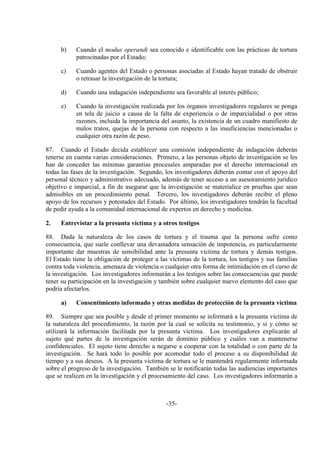 -35-
b) Cuando el modus operandi sea conocido e identificable con las prácticas de tortura
patrocinadas por el Estado;
c) Cuando agentes del Estado o personas asociadas al Estado hayan tratado de obstruir
o retrasar la investigación de la tortura;
d) Cuando una indagación independiente sea favorable al interés público;
e) Cuando la investigación realizada por los órganos investigadores regulares se ponga
en tela de juicio a causa de la falta de experiencia o de imparcialidad o por otras
razones, incluida la importancia del asunto, la existencia de un cuadro manifiesto de
malos tratos, quejas de la persona con respecto a las insuficiencias mencionadas o
cualquier otra razón de peso.
87. Cuando el Estado decida establecer una comisión independiente de indagación deberán
tenerse en cuenta varias consideraciones. Primero, a las personas objeto de investigación se les
han de conceder las mínimas garantías procesales amparadas por el derecho internacional en
todas las fases de la investigación. Segundo, los investigadores deberán contar con el apoyo del
personal técnico y administrativo adecuado, además de tener acceso a un asesoramiento jurídico
objetivo e imparcial, a fin de asegurar que la investigación se materialice en pruebas que sean
admisibles en un procedimiento penal. Tercero, los investigadores deberán recibir el pleno
apoyo de los recursos y potestades del Estado. Por último, los investigadores tendrán la facultad
de pedir ayuda a la comunidad internacional de expertos en derecho y medicina.
2. Entrevistar a la presunta víctima y a otros testigos
88. Dada la naturaleza de los casos de tortura y el trauma que la persona sufre como
consecuencia, que suele conllevar una devastadora sensación de impotencia, es particularmente
importante dar muestras de sensibilidad ante la presunta víctima de tortura y demás testigos.
El Estado tiene la obligación de proteger a las víctimas de la tortura, los testigos y sus familias
contra toda violencia, amenaza de violencia o cualquier otra forma de intimidación en el curso de
la investigación. Los investigadores informarán a los testigos sobre las consecuencias que puede
tener su participación en la investigación y también sobre cualquier nuevo elemento del caso que
podría afectarlos.
a) Consentimiento informado y otras medidas de protección de la presunta víctima
89. Siempre que sea posible y desde el primer momento se informará a la presunta víctima de
la naturaleza del procedimiento, la razón por la cual se solicita su testimonio, y si y cómo se
utilizará la información facilitada por la presunta víctima. Los investigadores explicarán al
sujeto qué partes de la investigación serán de dominio público y cuáles van a mantenerse
confidenciales. El sujeto tiene derecho a negarse a cooperar con la totalidad o con parte de la
investigación. Se hará todo lo posible por acomodar todo el proceso a su disponibilidad de
tiempo y a sus deseos. A la presunta víctima de tortura se le mantendrá regularmente informada
sobre el progreso de la investigación. También se le notificarán todas las audiencias importantes
que se realicen en la investigación y el procesamiento del caso. Los investigadores informarán a
 