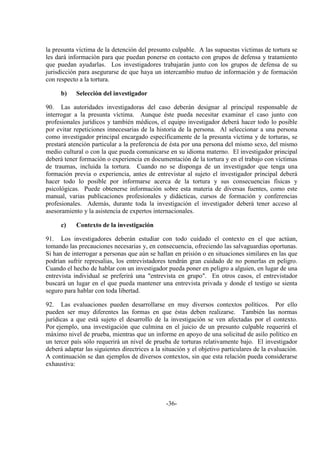 -36-
la presunta víctima de la detención del presunto culpable. A las supuestas víctimas de tortura se
les dará información para que puedan ponerse en contacto con grupos de defensa y tratamiento
que puedan ayudarlas. Los investigadores trabajarán junto con los grupos de defensa de su
jurisdicción para asegurarse de que haya un intercambio mutuo de información y de formación
con respecto a la tortura.
b) Selección del investigador
90. Las autoridades investigadoras del caso deberán designar al principal responsable de
interrogar a la presunta víctima. Aunque éste pueda necesitar examinar el caso junto con
profesionales jurídicos y también médicos, el equipo investigador deberá hacer todo lo posible
por evitar repeticiones innecesarias de la historia de la persona. Al seleccionar a una persona
como investigador principal encargado específicamente de la presunta víctima y de torturas, se
prestará atención particular a la preferencia de ésta por una persona del mismo sexo, del mismo
medio cultural o con la que pueda comunicarse en su idioma materno. El investigador principal
deberá tener formación o experiencia en documentación de la tortura y en el trabajo con víctimas
de traumas, incluida la tortura. Cuando no se disponga de un investigador que tenga una
formación previa o experiencia, antes de entrevistar al sujeto el investigador principal deberá
hacer todo lo posible por informarse acerca de la tortura y sus consecuencias físicas y
psicológicas. Puede obtenerse información sobre esta materia de diversas fuentes, como este
manual, varias publicaciones profesionales y didácticas, cursos de formación y conferencias
profesionales. Además, durante toda la investigación el investigador deberá tener acceso al
asesoramiento y la asistencia de expertos internacionales.
c) Contexto de la investigación
91. Los investigadores deberán estudiar con todo cuidado el contexto en el que actúan,
tomando las precauciones necesarias y, en consecuencia, ofreciendo las salvaguardias oportunas.
Si han de interrogar a personas que aún se hallan en prisión o en situaciones similares en las que
podrían sufrir represalias, los entrevistadores tendrán gran cuidado de no ponerlas en peligro.
Cuando el hecho de hablar con un investigador pueda poner en peligro a alguien, en lugar de una
entrevista individual se preferirá una "entrevista en grupo". En otros casos, el entrevistador
buscará un lugar en el que pueda mantener una entrevista privada y donde el testigo se sienta
seguro para hablar con toda libertad.
92. Las evaluaciones pueden desarrollarse en muy diversos contextos políticos. Por ello
pueden ser muy diferentes las formas en que éstas deben realizarse. También las normas
jurídicas a que está sujeto el desarrollo de la investigación se ven afectadas por el contexto.
Por ejemplo, una investigación que culmina en el juicio de un presunto culpable requerirá el
máximo nivel de prueba, mientras que un informe en apoyo de una solicitud de asilo político en
un tercer país sólo requerirá un nivel de prueba de torturas relativamente bajo. El investigador
deberá adaptar las siguientes directrices a la situación y el objetivo particulares de la evaluación.
A continuación se dan ejemplos de diversos contextos, sin que esta relación pueda considerarse
exhaustiva:
 