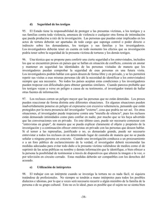 -38-
d) Seguridad de los testigos
95. El Estado tiene la responsabilidad de proteger a las presuntas víctimas, a los testigos y a
sus familias contra toda violencia, amenaza de violencia o cualquier otra forma de intimidación
que pueda producirse a raíz de la investigación. Las personas que puedan estar implicadas en los
actos de tortura deberán ser apartadas de todo cargo que suponga control o poder directo o
indirecto sobre los demandantes, los testigos y sus familias y los investigadores.
Los investigadores deberán tener en cuenta en todo momento los efectos que su investigación
podría tener sobre la seguridad de la presunta víctima de torturas y los demás testigos.
96. Una técnica que se propone para conferir una cierta seguridad a los entrevistados, incluidos
los que se encuentren presos en países que se hallan en situación de conflicto, consiste en anotar
y mantener en seguridad las identidades de las personas visitadas de manera que los
investigadores puedan comprobar la seguridad de esas personas en una futura visita.
Los investigadores podrán hablar con quien deseen de forma libre y en privado, y se les permitirá
repetir sus visitas a esas mismas personas (de ahí la necesidad de identificar a los entrevistados)
siempre que sea necesario. No todos los países aceptan estas condiciones y los investigadores
pueden tropezar con dificultades para obtener garantías similares. Cuando parezca probable que
los testigos vayan a verse en peligro a causa de su testimonio, el investigador tratará de hallar
otras fuentes de información.
97. Los reclusos corren un peligro mayor que las personas que no están detenidas. Los presos
pueden reaccionar de forma distinta ante diferentes situaciones. En algunas situaciones pueden
inadvertidamente ponerse en peligro al expresarse con excesiva vehemencia, pensando que están
protegidos por la mera presencia del investigador "externo", cosa que podría no ser así. En otras
situaciones, el investigador puede tropezarse contra una "muralla de silencio", pues los reclusos
están demasiado intimidados como para confiar en nadie, por mucho que se les haya advertido
que las conversaciones son en privado. En este último caso, puede ser necesario comenzar con
"entrevistas en grupo", de manera que se pueda explicar claramente el objeto y propósito de la
investigación y a continuación ofrecer entrevistas en privado con las personas que deseen hablar.
Si el temor a las represalias, justificado o no, es demasiado grande, puede ser necesario
entrevistar a todos los reclusos en un determinado lugar de custodia de manera que no se pueda
señalar a ninguna persona en concreto. Cuando una investigación conduzca a un procesamiento
o a un foro público de esclarecimiento de la verdad, el investigador deberá recomendar las
medidas adecuadas para evitar todo daño a la presunta víctima valiéndose de medios como el de
suprimir de las actas públicas su nombre y demás información que le identifique, o bien ofrecer a
la persona la posibilidad de testimoniar a través de dispositivos que alteren la imagen o la voz, o
por televisión en circuito cerrado. Estas medidas deberán ser compatibles con los derechos del
acusado.
e) Utilización de intérpretes
98. El trabajar con un intérprete cuando se investiga la tortura no es nada fácil, ni siquiera
tratándose de profesionales. No siempre se tendrán a mano intérpretes para todos los posibles
dialectos e idiomas, por lo que a veces será necesario recurrir a algún miembro de la familia de la
persona o de su grupo cultural. Esto no es lo ideal, pues es posible que el sujeto no se sienta bien
 