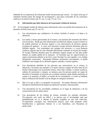 -39-
hablando de su experiencia de tortura por medio de personas que conoce. Lo mejor sería que el
intérprete formara parte del equipo de investigación y que fuese conocedor de las cuestiones
relativas a la tortura (véanse cap. IV, sec. I y cap. VI, sec. C.2).
f) Información que debe obtenerse de la presunta víctima de torturas
99. El investigador tratará de obtener tanta información como sea posible del testimonio de la
presunta víctima (véase cap. IV, sec. E):
i) Las circunstancias que condujeron a la tortura, incluido el arresto o el rapto y la
detención.
ii) Las fechas y horas aproximadas de la tortura, con mención del momento del último
acto de tortura. Puede que esta información sea difícil de obtener ya que la tortura se
ha podido practicar en diversos lugares y con intervención de diversos agentes
(o grupos de agentes). A veces será necesario recoger historias diferentes para los
distintos lugares. Las cronologías casi siempre son inexactas y a veces bastante
confusas; alguien que ha sido torturado difícilmente mantiene la noción del tiempo.
El recoger historias distintas para los diferentes lugares puede ser útil para poder
obtener un cuadro global de la situación. Es frecuente que los supervivientes no
sepan exactamente adónde se les llevó, pues llevaban los ojos tapados o no estaban
plenamente conscientes. Reuniendo distintos testimonios convergentes, se podrá
establecer una imagen de los distintos lugares, métodos e incluso agentes.
iii) Una descripción detallada de las personas que intervinieron en el arresto, la
detención y la tortura, por ejemplo si el sujeto conocía a alguno de ellos antes de los
hechos relacionados con la presunta tortura, cómo iban vestidos, si tenían cicatrices,
señales de nacimiento o tatuajes, su estatura, peso (la persona puede ser capaz de
describir al torturador en relación con su propia estatura), algún detalle particular en
cuanto a la anatomía, el habla y el acento de los torturadores y si éstos se hallaban
bajo la influencia del alcohol o de las drogas en cualquier momento.
iv) Qué es lo que se dijo o se preguntó a la persona. Así puede obtenerse información
útil para la identificación de lugares de detención secretos o desconocidos.
v) Una descripción de las actividades cotidianas en el lugar de detención y de las
características de los malos tratos.
vi) Una descripción de los hechos de tortura, incluidos los métodos utilizados.
Por supuesto, esto suele ser difícil y es preciso que el investigador sepa que
probablemente no va a obtener la historia completa en una sola entrevista.
Es importante conseguir una información precisa, pero toda pregunta sobre
humillaciones y agresiones íntimas va a ser traumática, con frecuencia en
grado sumo.
 
