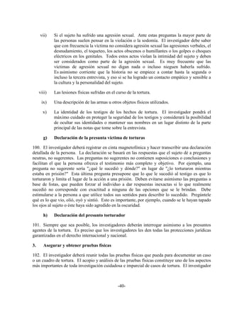 -40-
vii) Si el sujeto ha sufrido una agresión sexual. Ante estas preguntas la mayor parte de
las personas suelen pensar en la violación o la sodomía. El investigador debe saber
que con frecuencia la víctima no considera agresión sexual las agresiones verbales, el
desnudamiento, el toqueteo, los actos obscenos o humillantes o los golpes o choques
eléctricos en los genitales. Todos estos actos violan la intimidad del sujeto y deben
ser considerados como parte de la agresión sexual. Es muy frecuente que las
víctimas de agresión sexual no digan nada o incluso nieguen haberla sufrido.
Es asimismo corriente que la historia no se empiece a contar hasta la segunda o
incluso la tercera entrevista, y eso si se ha logrado un contacto empático y sensible a
la cultura y la personalidad del sujeto.
viii) Las lesiones físicas sufridas en el curso de la tortura.
ix) Una descripción de las armas u otros objetos físicos utilizados.
x) La identidad de los testigos de los hechos de tortura. El investigador pondrá el
máximo cuidado en proteger la seguridad de los testigos y considerará la posibilidad
de ocultar sus identidades o mantener sus nombres en un lugar distinto de la parte
principal de las notas que tome sobre la entrevista.
g) Declaración de la presunta víctima de torturas
100. El investigador deberá registrar en cinta magnetofónica y hacer transcribir una declaración
detallada de la persona. La declaración se basará en las respuestas que el sujeto dé a preguntas
neutras, no sugerentes. Las preguntas no sugerentes no contienen suposiciones o conclusiones y
facilitan el que la persona ofrezca el testimonio más completo y objetivo. Por ejemplo, una
pregunta no sugerente sería "¿qué le sucedió y dónde?" en lugar de "¿lo torturaron mientras
estaba en prisión?" Esta última pregunta presupone que lo que le sucedió al testigo es que lo
torturaron y limita el lugar de la acción a una prisión. Deben evitarse asimismo las preguntas a
base de listas, que pueden forzar al individuo a dar respuestas inexactas si lo que realmente
sucedió no corresponde con exactitud a ninguna de las opciones que se le brindan. Debe
estimularse a la persona a que utilice todos sus sentidos para describir lo sucedido. Pregúntele
qué es lo que vio, olió, oyó y sintió. Esto es importante, por ejemplo, cuando se le hayan tapado
los ojos al sujeto o éste haya sido agredido en la oscuridad.
h) Declaración del presunto torturador
101. Siempre que sea posible, los investigadores deberán interrogar asimismo a los presuntos
agentes de la tortura. Es preciso que los investigadores les den todas las protecciones jurídicas
garantizadas en el derecho internacional y nacional.
3. Asegurar y obtener pruebas físicas
102. El investigador deberá reunir todas las pruebas físicas que pueda para documentar un caso
o un cuadro de tortura. El acopio y análisis de las pruebas físicas constituye uno de los aspectos
más importantes de toda investigación cuidadosa e imparcial de casos de tortura. El investigador
 