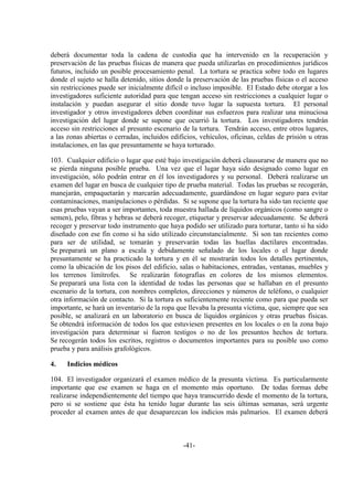 -41-
deberá documentar toda la cadena de custodia que ha intervenido en la recuperación y
preservación de las pruebas físicas de manera que pueda utilizarlas en procedimientos jurídicos
futuros, incluido un posible procesamiento penal. La tortura se practica sobre todo en lugares
donde el sujeto se halla detenido, sitios donde la preservación de las pruebas físicas o el acceso
sin restricciones puede ser inicialmente difícil o incluso imposible. El Estado debe otorgar a los
investigadores suficiente autoridad para que tengan acceso sin restricciones a cualquier lugar o
instalación y puedan asegurar el sitio donde tuvo lugar la supuesta tortura. El personal
investigador y otros investigadores deben coordinar sus esfuerzos para realizar una minuciosa
investigación del lugar donde se supone que ocurrió la tortura. Los investigadores tendrán
acceso sin restricciones al presunto escenario de la tortura. Tendrán acceso, entre otros lugares,
a las zonas abiertas o cerradas, incluidos edificios, vehículos, oficinas, celdas de prisión u otras
instalaciones, en las que presuntamente se haya torturado.
103. Cualquier edificio o lugar que esté bajo investigación deberá clausurarse de manera que no
se pierda ninguna posible prueba. Una vez que el lugar haya sido designado como lugar en
investigación, sólo podrán entrar en él los investigadores y su personal. Deberá realizarse un
examen del lugar en busca de cualquier tipo de prueba material. Todas las pruebas se recogerán,
manejarán, empaquetarán y marcarán adecuadamente, guardándose en lugar seguro para evitar
contaminaciones, manipulaciones o pérdidas. Si se supone que la tortura ha sido tan reciente que
esas pruebas vayan a ser importantes, toda muestra hallada de líquidos orgánicos (como sangre o
semen), pelo, fibras y hebras se deberá recoger, etiquetar y preservar adecuadamente. Se deberá
recoger y preservar todo instrumento que haya podido ser utilizado para torturar, tanto si ha sido
diseñado con ese fin como si ha sido utilizado circunstancialmente. Si son tan recientes como
para ser de utilidad, se tomarán y preservarán todas las huellas dactilares encontradas.
Se preparará un plano a escala y debidamente señalado de los locales o el lugar donde
presuntamente se ha practicado la tortura y en él se mostrarán todos los detalles pertinentes,
como la ubicación de los pisos del edificio, salas o habitaciones, entradas, ventanas, muebles y
los terrenos limítrofes. Se realizarán fotografías en colores de los mismos elementos.
Se preparará una lista con la identidad de todas las personas que se hallaban en el presunto
escenario de la tortura, con nombres completos, direcciones y números de teléfono, o cualquier
otra información de contacto. Si la tortura es suficientemente reciente como para que pueda ser
importante, se hará un inventario de la ropa que llevaba la presunta víctima, que, siempre que sea
posible, se analizará en un laboratorio en busca de líquidos orgánicos y otras pruebas físicas.
Se obtendrá información de todos los que estuviesen presentes en los locales o en la zona bajo
investigación para determinar si fueron testigos o no de los presuntos hechos de tortura.
Se recogerán todos los escritos, registros o documentos importantes para su posible uso como
prueba y para análisis grafológicos.
4. Indicios médicos
104. El investigador organizará el examen médico de la presunta víctima. Es particularmente
importante que ese examen se haga en el momento más oportuno. De todas formas debe
realizarse independientemente del tiempo que haya transcurrido desde el momento de la tortura,
pero si se sostiene que ésta ha tenido lugar durante las seis últimas semanas, será urgente
proceder al examen antes de que desaparezcan los indicios más palmarios. El examen deberá
 