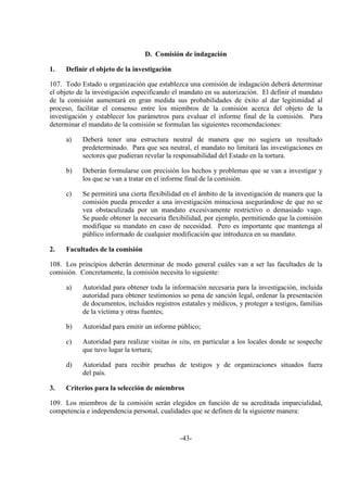 -43-
D. Comisión de indagación
1. Definir el objeto de la investigación
107. Todo Estado u organización que establezca una comisión de indagación deberá determinar
el objeto de la investigación especificando el mandato en su autorización. El definir el mandato
de la comisión aumentará en gran medida sus probabilidades de éxito al dar legitimidad al
proceso, facilitar el consenso entre los miembros de la comisión acerca del objeto de la
investigación y establecer los parámetros para evaluar el informe final de la comisión. Para
determinar el mandato de la comisión se formulan las siguientes recomendaciones:
a) Deberá tener una estructura neutral de manera que no sugiera un resultado
predeterminado. Para que sea neutral, el mandato no limitará las investigaciones en
sectores que pudieran revelar la responsabilidad del Estado en la tortura.
b) Deberán formularse con precisión los hechos y problemas que se van a investigar y
los que se van a tratar en el informe final de la comisión.
c) Se permitirá una cierta flexibilidad en el ámbito de la investigación de manera que la
comisión pueda proceder a una investigación minuciosa asegurándose de que no se
vea obstaculizada por un mandato excesivamente restrictivo o demasiado vago.
Se puede obtener la necesaria flexibilidad, por ejemplo, permitiendo que la comisión
modifique su mandato en caso de necesidad. Pero es importante que mantenga al
público informado de cualquier modificación que introduzca en su mandato.
2. Facultades de la comisión
108. Los principios deberán determinar de modo general cuáles van a ser las facultades de la
comisión. Concretamente, la comisión necesita lo siguiente:
a) Autoridad para obtener toda la información necesaria para la investigación, incluida
autoridad para obtener testimonios so pena de sanción legal, ordenar la presentación
de documentos, incluidos registros estatales y médicos, y proteger a testigos, familias
de la víctima y otras fuentes;
b) Autoridad para emitir un informe público;
c) Autoridad para realizar visitas in situ, en particular a los locales donde se sospeche
que tuvo lugar la tortura;
d) Autoridad para recibir pruebas de testigos y de organizaciones situados fuera
del país.
3. Criterios para la selección de miembros
109. Los miembros de la comisión serán elegidos en función de su acreditada imparcialidad,
competencia e independencia personal, cualidades que se definen de la siguiente manera:
 