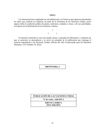 -ii-
NOTA
Las denominaciones empleadas en esta publicación y la forma en que aparecen presentados
los datos que contiene no implican, de parte de la Secretaría de las Naciones Unidas, juicio
alguno sobre la condición jurídica de países, territorios, ciudades o zonas, o de sus autoridades,
ni respecto de la delimitación de sus fronteras o límites.
*
* *
El material contenido en esta serie puede citarse o reproducirse libremente, a condición de
que se mencione su procedencia y se envíe un ejemplar de la publicación que contenga el
material reproducido a las Naciones Unidas, Oficina del Alto Comisionado para los Derechos
Humanos, 1211 Ginebra 10, Suiza.
HR/P/PT/8/Rev.1
PUBLICACIÓN DE LAS NACIONES UNIDAS
Nº de venta: S.04.XIV.3
ISBN 92-1-354067-1
ISSN 1020-301X
 