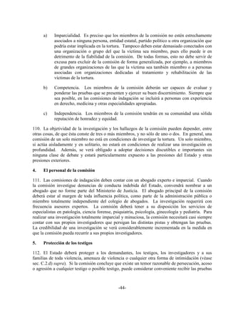 -44-
a) Imparcialidad. Es preciso que los miembros de la comisión no estén estrechamente
asociados a ninguna persona, entidad estatal, partido político u otra organización que
podría estar implicada en la tortura. Tampoco deben estar demasiado conectados con
una organización o grupo del que la víctima sea miembro, pues ello puede ir en
detrimento de la fiabilidad de la comisión. De todas formas, esto no debe servir de
excusa para excluir de la comisión de forma generalizada, por ejemplo, a miembros
de grandes organizaciones de las que la víctima sea también miembro o a personas
asociadas con organizaciones dedicadas al tratamiento y rehabilitación de las
víctimas de la tortura.
b) Competencia. Los miembros de la comisión deberán ser capaces de evaluar y
ponderar las pruebas que se presenten y ejercer su buen discernimiento. Siempre que
sea posible, en las comisiones de indagación se incluirá a personas con experiencia
en derecho, medicina y otras especialidades apropiadas.
c) Independencia. Los miembros de la comisión tendrán en su comunidad una sólida
reputación de honradez y equidad.
110. La objetividad de la investigación y los hallazgos de la comisión pueden depender, entre
otras cosas, de que ésta conste de tres o más miembros, y no sólo de uno o dos. En general, una
comisión de un solo miembro no está en condiciones de investigar la tortura. Un solo miembro,
si actúa aisladamente y en solitario, no estará en condiciones de realizar una investigación en
profundidad. Además, se verá obligado a adoptar decisiones discutibles e importantes sin
ninguna clase de debate y estará particularmente expuesto a las presiones del Estado y otras
presiones exteriores.
4. El personal de la comisión
111. Las comisiones de indagación deben contar con un abogado experto e imparcial. Cuando
la comisión investigue denuncias de conducta indebida del Estado, convendrá nombrar a un
abogado que no forme parte del Ministerio de Justicia. El abogado principal de la comisión
deberá estar al margen de toda influencia política, como parte de la administración pública o
miembro totalmente independiente del colegio de abogados. La investigación requerirá con
frecuencia asesores expertos. La comisión deberá tener a su disposición los servicios de
especialistas en patología, ciencia forense, psiquiatría, psicología, ginecología y pediatría. Para
realizar una investigación totalmente imparcial y minuciosa, la comisión necesitará casi siempre
contar con sus propios investigadores que persigan las distintas pistas y obtengan las pruebas.
La credibilidad de una investigación se verá considerablemente incrementada en la medida en
que la comisión pueda recurrir a sus propios investigadores.
5. Protección de los testigos
112. El Estado deberá proteger a los demandantes, los testigos, los investigadores y a sus
familias de toda violencia, amenaza de violencia o cualquier otra forma de intimidación (véase
sec. C.2.d) supra). Si la comisión concluye que existe un temor razonable de persecución, acoso
o agresión a cualquier testigo o posible testigo, puede considerar conveniente recibir las pruebas
 