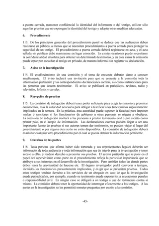 -45-
a puerta cerrada, mantener confidencial la identidad del informante o del testigo, utilizar sólo
aquellas pruebas que no expongan la identidad del testigo y adoptar otras medidas adecuadas.
6. Procedimiento
113. De los principios generales del procedimiento penal se deduce que las audiencias deben
realizarse en público, a menos que se necesiten procedimientos a puerta cerrada para proteger la
seguridad de un testigo. El procedimiento a puerta cerrada deberá registrarse en acta, y el acta
sellada sin publicar debe mantenerse en lugar conocido. En ciertas ocasiones puede necesitarse
la confidencialidad absoluta para obtener un determinado testimonio, y en esos casos la comisión
puede optar por escuchar al testigo en privado, de manera informal sin registrar su declaración.
7. Aviso de la investigación
114. El establecimiento de una comisión y el tema de encuesta deberán darse a conocer
ampliamente. El aviso incluirá una invitación para que se presente a la comisión toda la
información pertinente y las correspondientes declaraciones escritas, así como instrucciones para
las personas que deseen testimoniar. El aviso se publicará en periódicos, revistas, radio y
televisión, folletos y carteles.
8. Recepción de pruebas
115. La comisión de indagación deberá tener poder suficiente para exigir testimonio y presentar
documentos, más la autoridad necesaria para obligar a testificar a los funcionarios supuestamente
implicados en la tortura. En la práctica, esta autoridad puede suponer la facultad para imponer
multas o sanciones si los funcionarios de gobierno u otras personas se niegan a obedecer.
La comisión de indagación invitará a las personas a prestar testimonio oral o por escrito como
primer paso en el acopio de información. Las declaraciones escritas pueden llegar a ser una
importante fuente de pruebas si sus autores temen dar testimonio, no pueden viajar al lugar del
procedimiento o por alguna otra razón no están disponibles. La comisión de indagación deberá
examinar cualquier otro procedimiento por el cual se pueda obtener la información pertinente.
9. Derechos de las partes
116. Toda persona que afirme haber sido torturada y sus representantes legales deberán ser
informados de toda audiencia y toda información que sea de interés para la investigación y tener
acceso a ellas, y tendrán derecho a presentar sus pruebas. El acento particular que se pone en el
papel del superviviente como parte en el procedimiento refleja la particular importancia que se
atribuye a sus intereses en el desarrollo de la investigación. Pero también todas las demás partes
deben tener la oportunidad de hacerse oír. El órgano investigador podrá convocar a testigos,
incluidos los funcionarios presuntamente implicados, y exigir que se presenten pruebas. Todos
estos testigos tendrán derecho a los servicios de un abogado en caso de que la investigación
pueda perjudicarles, por ejemplo, cuando su testimonio pueda exponerlos a acusaciones penales
o responsabilidad civil. En ningún caso se obligará a un testigo a que dé testimonio contra sí
mismo. La comisión deberá tener la oportunidad de interrogar eficazmente a los testigos. A las
partes en la investigación se les permitirá someter preguntas por escrito a la comisión.
 
