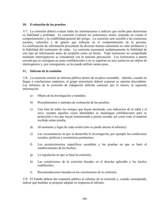 -46-
10. Evaluación de las pruebas
117. La comisión deberá evaluar todas las informaciones e indicios que reciba para determinar
su fiabilidad y probidad. La comisión evaluará los testimonios orales, teniendo en cuenta el
comportamiento y la credibilidad general del testigo. La comisión será sensible a las cuestiones
sociales, culturales y de género que influyan en el comportamiento de la persona.
La confirmación de información procedente de diversas fuentes aumentará su valor probatorio y
la fiabilidad del testimonio de oídas. La comisión examinará cuidadosamente la fiabilidad de
este tipo de información antes de aceptarla como un hecho. Todo testimonio no comprobado
mediante interrogatorios se considerará con la máxima precaución. Los testimonios a puerta
cerrada que se consignan en actas confidenciales o no se registran en acta suelen no ser objeto de
interrogatorio y, por consiguiente, se les puede atribuir menos peso.
11. Informe de la comisión
118. La comisión emitirá un informe público dentro de un plazo razonable. Además, cuando no
llegue a conclusiones unánimes, el grupo minoritario deberá expresar su opinión discordante.
Los informes de la comisión de indagación deberán contener, por lo menos, la siguiente
información:
a) Objeto de la investigación y mandato;
b) Procedimientos y métodos de evaluación de las pruebas;
c) Una lista de todos los testigos que hayan declarado, con indicación de la edad y el
sexo, excepto aquellos cuyas identidades se mantengan confidenciales para su
protección o los que hayan testimoniado a puerta cerrada, así como todo el material
recibido como prueba;
d) Al momento y lugar de cada sesión (esto se puede anexar al informe);
e) Las circunstancias en que se desarrolla la investigación, por ejemplo las condiciones
sociales, políticas y económicas pertinentes;
f) Los acontecimientos específicos sucedidos y las pruebas en que se basó el
establecimiento de los hechos;
g) La legislación en que se basó la comisión;
h) Las conclusiones de la comisión basadas en el derecho aplicable y los hechos
establecidos;
i) Recomendaciones basadas en las conclusiones de la comisión.
119. El Estado deberá dar respuesta pública al informe de la comisión y, cuando corresponda,
indicar qué medidas se propone adoptar en respuesta al informe.
 