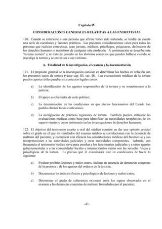 -47-
Capítulo IV
CONSIDERACIONES GENERALES RELATIVAS A LAS ENTREVISTAS
120. Cuando se entreviste a una persona que afirme haber sido torturada, se tendrá en cuenta
una serie de cuestiones y factores prácticos. Las presentes consideraciones valen para todas las
personas que realicen entrevistas, sean juristas, médicos, psicólogos, psiquiatras, defensores de
los derechos humanos o miembros de cualquier otra profesión. A continuación se describe este
"terreno común" y se trata de ponerlo en los distintos contextos que pueden hallarse cuando se
investiga la tortura y se entrevista a sus víctimas.
A. Finalidad de la investigación, el examen y la documentación
121. El propósito general de la investigación consiste en determinar los hechos en relación con
los presuntos casos de tortura (véase cap. III, sec. D). Las evaluaciones médicas de la tortura
pueden aportar útiles pruebas en contextos legales como:
a) La identificación de los agentes responsables de la tortura y su sometimiento a la
justicia;
b) El apoyo a solicitudes de asilo político;
c) La determinación de las condiciones en que ciertos funcionarios del Estado han
podido obtener falsas confesiones;
d) La averiguación de prácticas regionales de tortura. También pueden utilizarse las
evaluaciones médicas como base para identificar las necesidades terapéuticas de los
supervivientes y como testimonio en las investigaciones de derechos humanos.
122. El objetivo del testimonio escrito u oral del médico consiste en dar una opinión pericial
sobre el grado en el que los resultados del examen médico se correlacionan con la denuncia de
maltrato del paciente, y comunicar con eficacia las constataciones médicas del facultativo y sus
interpretaciones a las autoridades judiciales y otras autoridades competentes. Además, con
frecuencia el testimonio médico sirve para enseñar a los funcionarios judiciales y a otros agentes
gubernamentales y a las comunidades locales e internacionales cuáles son las secuelas físicas y
psicológicas de la tortura. Es preciso que el examinador esté en condiciones de hacer lo
siguiente:
a) Evaluar posibles lesiones y malos tratos, incluso en ausencia de denuncias concretas
de la persona o de los agentes del orden o de la justicia;
b) Documentar los indicios físicos y psicológicos de lesiones y malos tratos;
c) Determinar el grado de coherencia existente entre los signos observados en el
examen y las denuncias concretas de maltrato formuladas por el paciente;
 