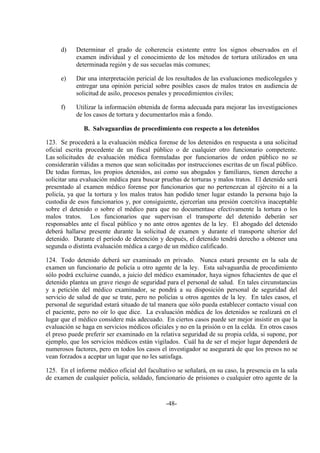 -48-
d) Determinar el grado de coherencia existente entre los signos observados en el
examen individual y el conocimiento de los métodos de tortura utilizados en una
determinada región y de sus secuelas más comunes;
e) Dar una interpretación pericial de los resultados de las evaluaciones medicolegales y
entregar una opinión pericial sobre posibles casos de malos tratos en audiencia de
solicitud de asilo, procesos penales y procedimientos civiles;
f) Utilizar la información obtenida de forma adecuada para mejorar las investigaciones
de los casos de tortura y documentarlos más a fondo.
B. Salvaguardias de procedimiento con respecto a los detenidos
123. Se procederá a la evaluación médica forense de los detenidos en respuesta a una solicitud
oficial escrita procedente de un fiscal público o de cualquier otro funcionario competente.
Las solicitudes de evaluación médica formuladas por funcionarios de orden público no se
considerarán válidas a menos que sean solicitadas por instrucciones escritas de un fiscal público.
De todas formas, los propios detenidos, así como sus abogados y familiares, tienen derecho a
solicitar una evaluación médica para buscar pruebas de torturas y malos tratos. El detenido será
presentado al examen médico forense por funcionarios que no pertenezcan al ejército ni a la
policía, ya que la tortura y los malos tratos han podido tener lugar estando la persona bajo la
custodia de esos funcionarios y, por consiguiente, ejercerían una presión coercitiva inaceptable
sobre el detenido o sobre el médico para que no documentase efectivamente la tortura o los
malos tratos. Los funcionarios que supervisan el transporte del detenido deberán ser
responsables ante el fiscal público y no ante otros agentes de la ley. El abogado del detenido
deberá hallarse presente durante la solicitud de examen y durante el transporte ulterior del
detenido. Durante el período de detención y después, el detenido tendrá derecho a obtener una
segunda o distinta evaluación médica a cargo de un médico calificado.
124. Todo detenido deberá ser examinado en privado. Nunca estará presente en la sala de
examen un funcionario de policía u otro agente de la ley. Esta salvaguardia de procedimiento
sólo podrá excluirse cuando, a juicio del médico examinador, haya signos fehacientes de que el
detenido plantea un grave riesgo de seguridad para el personal de salud. En tales circunstancias
y a petición del médico examinador, se pondrá a su disposición personal de seguridad del
servicio de salud de que se trate, pero no policías u otros agentes de la ley. En tales casos, el
personal de seguridad estará situado de tal manera que sólo pueda establecer contacto visual con
el paciente, pero no oír lo que dice. La evaluación médica de los detenidos se realizará en el
lugar que el médico considere más adecuado. En ciertos casos puede ser mejor insistir en que la
evaluación se haga en servicios médicos oficiales y no en la prisión o en la celda. En otros casos
el preso puede preferir ser examinado en la relativa seguridad de su propia celda, si supone, por
ejemplo, que los servicios médicos están vigilados. Cuál ha de ser el mejor lugar dependerá de
numerosos factores, pero en todos los casos el investigador se asegurará de que los presos no se
vean forzados a aceptar un lugar que no les satisfaga.
125. En el informe médico oficial del facultativo se señalará, en su caso, la presencia en la sala
de examen de cualquier policía, soldado, funcionario de prisiones o cualquier otro agente de la
 
