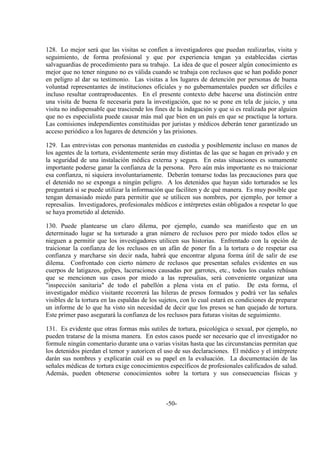 -50-
128. Lo mejor será que las visitas se confíen a investigadores que puedan realizarlas, visita y
seguimiento, de forma profesional y que por experiencia tengan ya establecidas ciertas
salvaguardias de procedimiento para su trabajo. La idea de que el poseer algún conocimiento es
mejor que no tener ninguno no es válida cuando se trabaja con reclusos que se han podido poner
en peligro al dar su testimonio. Las visitas a los lugares de detención por personas de buena
voluntad representantes de instituciones oficiales y no gubernamentales pueden ser difíciles e
incluso resultar contraproducentes. En el presente contexto debe hacerse una distinción entre
una visita de buena fe necesaria para la investigación, que no se pone en tela de juicio, y una
visita no indispensable que trasciende los fines de la indagación y que si es realizada por alguien
que no es especialista puede causar más mal que bien en un país en que se practique la tortura.
Las comisiones independientes constituidas por juristas y médicos deberán tener garantizado un
acceso periódico a los lugares de detención y las prisiones.
129. Las entrevistas con personas mantenidas en custodia y posiblemente incluso en manos de
los agentes de la tortura, evidentemente serán muy distintas de las que se hagan en privado y en
la seguridad de una instalación médica externa y segura. En estas situaciones es sumamente
importante poderse ganar la confianza de la persona. Pero aún más importante es no traicionar
esa confianza, ni siquiera involuntariamente. Deberán tomarse todas las precauciones para que
el detenido no se exponga a ningún peligro. A los detenidos que hayan sido torturados se les
preguntará si se puede utilizar la información que faciliten y de qué manera. Es muy posible que
tengan demasiado miedo para permitir que se utilicen sus nombres, por ejemplo, por temor a
represalias. Investigadores, profesionales médicos e intérpretes están obligados a respetar lo que
se haya prometido al detenido.
130. Puede plantearse un claro dilema, por ejemplo, cuando sea manifiesto que en un
determinado lugar se ha torturado a gran número de reclusos pero por miedo todos ellos se
nieguen a permitir que los investigadores utilicen sus historias. Enfrentado con la opción de
traicionar la confianza de los reclusos en un afán de poner fin a la tortura o de respetar esa
confianza y marcharse sin decir nada, habrá que encontrar alguna forma útil de salir de ese
dilema. Confrontado con cierto número de reclusos que presentan señales evidentes en sus
cuerpos de latigazos, golpes, laceraciones causadas por garrotes, etc., todos los cuales rehúsan
que se mencionen sus casos por miedo a las represalias, será conveniente organizar una
"inspección sanitaria" de todo el pabellón a plena vista en el patio. De esta forma, el
investigador médico visitante recorrerá las hileras de presos formados y podrá ver las señales
visibles de la tortura en las espaldas de los sujetos, con lo cual estará en condiciones de preparar
un informe de lo que ha visto sin necesidad de decir que los presos se han quejado de tortura.
Este primer paso asegurará la confianza de los reclusos para futuras visitas de seguimiento.
131. Es evidente que otras formas más sutiles de tortura, psicológica o sexual, por ejemplo, no
pueden tratarse de la misma manera. En estos casos puede ser necesario que el investigador no
formule ningún comentario durante una o varias visitas hasta que las circunstancias permitan que
los detenidos pierdan el temor y autoricen el uso de sus declaraciones. El médico y el intérprete
darán sus nombres y explicarán cuál es su papel en la evaluación. La documentación de las
señales médicas de tortura exige conocimientos específicos de profesionales calificados de salud.
Además, pueden obtenerse conocimientos sobre la tortura y sus consecuencias físicas y
 