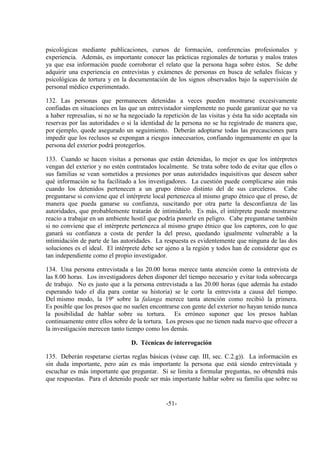 -51-
psicológicas mediante publicaciones, cursos de formación, conferencias profesionales y
experiencia. Además, es importante conocer las prácticas regionales de torturas y malos tratos
ya que esa información puede corroborar el relato que la persona haga sobre éstos. Se debe
adquirir una experiencia en entrevistas y exámenes de personas en busca de señales físicas y
psicológicas de tortura y en la documentación de los signos observados bajo la supervisión de
personal médico experimentado.
132. Las personas que permanecen detenidas a veces pueden mostrarse excesivamente
confiadas en situaciones en las que un entrevistador simplemente no puede garantizar que no va
a haber represalias, si no se ha negociado la repetición de las visitas y ésta ha sido aceptada sin
reservas por las autoridades o si la identidad de la persona no se ha registrado de manera que,
por ejemplo, quede asegurado un seguimiento. Deberán adoptarse todas las precauciones para
impedir que los reclusos se expongan a riesgos innecesarios, confiando ingenuamente en que la
persona del exterior podrá protegerlos.
133. Cuando se hacen visitas a personas que están detenidas, lo mejor es que los intérpretes
vengan del exterior y no estén contratados localmente. Se trata sobre todo de evitar que ellos o
sus familias se vean sometidos a presiones por unas autoridades inquisitivas que deseen saber
qué información se ha facilitado a los investigadores. La cuestión puede complicarse aún más
cuando los detenidos pertenecen a un grupo étnico distinto del de sus carceleros. Cabe
preguntarse si conviene que el intérprete local pertenezca al mismo grupo étnico que el preso, de
manera que pueda ganarse su confianza, suscitando por otra parte la desconfianza de las
autoridades, que probablemente tratarán de intimidarlo. Es más, el intérprete puede mostrarse
reacio a trabajar en un ambiente hostil que podría ponerle en peligro. Cabe preguntarse también
si no conviene que el intérprete pertenezca al mismo grupo étnico que los captores, con lo que
ganará su confianza a costa de perder la del preso, quedando igualmente vulnerable a la
intimidación de parte de las autoridades. La respuesta es evidentemente que ninguna de las dos
soluciones es el ideal. El intérprete debe ser ajeno a la región y todos han de considerar que es
tan independiente como el propio investigador.
134. Una persona entrevistada a las 20.00 horas merece tanta atención como la entrevista de
las 8.00 horas. Los investigadores deben disponer del tiempo necesario y evitar toda sobrecarga
de trabajo. No es justo que a la persona entrevistada a las 20.00 horas (que además ha estado
esperando todo el día para contar su historia) se le corte la entrevista a causa del tiempo.
Del mismo modo, la 19ª sobre la falanga merece tanta atención como recibió la primera.
Es posible que los presos que no suelen encontrarse con gente del exterior no hayan tenido nunca
la posibilidad de hablar sobre su tortura. Es erróneo suponer que los presos hablan
continuamente entre ellos sobre de la tortura. Los presos que no tienen nada nuevo que ofrecer a
la investigación merecen tanto tiempo como los demás.
D. Técnicas de interrogación
135. Deberán respetarse ciertas reglas básicas (véase cap. III, sec. C.2.g)). La información es
sin duda importante, pero aún es más importante la persona que está siendo entrevistada y
escuchar es más importante que preguntar. Si se limita a formular preguntas, no obtendrá más
que respuestas. Para el detenido puede ser más importante hablar sobre su familia que sobre su
 
