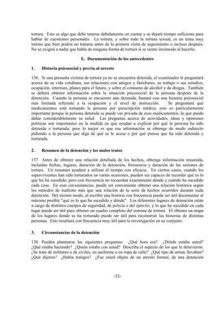 -52-
tortura. Esto es algo que debe tenerse debidamente en cuenta y se dejará tiempo suficiente para
hablar de cuestiones personales. La tortura, y sobre todo la tortura sexual, es un tema muy
íntimo que bien podría no tratarse antes de la primera visita de seguimiento o incluso después.
No se exigirá a nadie que hable de ninguna forma de tortura si se siente incómodo al hacerlo.
E. Documentación de los antecedentes
1. Historia psicosocial y previa al arresto
136. Si una presunta víctima de tortura ya no se encuentra detenida, el examinador le preguntará
acerca de su vida cotidiana, sus relaciones con amigos y familiares, su trabajo o sus estudios,
ocupación, intereses, planes para el futuro, y sobre el consumo de alcohol y de drogas. También
se deberá obtener información sobre la situación psicosocial de la persona después de la
detención. Cuando la persona se encuentre aún detenida, bastará con una historia psicosocial
más limitada referente a la ocupación y el nivel de instrucción. Se preguntará qué
medicamentos está tomando la persona por prescripción médica; esto es particularmente
importante porque la persona detenida se puede ver privada de esos medicamentos, lo que puede
dañar considerablemente su salud. Las preguntas acerca de actividades, ideas y opiniones
políticas son importantes en la medida en que ayudan a explicar por qué la persona ha sido
detenida o torturada, pero lo mejor es que esa información se obtenga de modo indirecto
pidiendo a la persona que diga de qué se le acusa o por qué piensa que ha sido detenida y
torturada.
2. Resumen de la detención y los malos tratos
137. Antes de obtener una relación detallada de los hechos, obtenga información resumida,
incluidas fechas, lugares, duración de la detención, frecuencia y duración de las sesiones de
tortura. Un resumen ayudará a utilizar el tiempo con eficacia. En ciertos casos, cuando los
supervivientes han sido torturados en varias ocasiones, pueden ser capaces de recordar qué es lo
que les ha sucedido, pero con frecuencia no recuerdan exactamente dónde y cuándo ha sucedido
cada cosa. En esas circunstancias, puede ser conveniente obtener una relación histórica según
los métodos de maltrato más que una relación de la serie de hechos ocurridos durante cada
detención. Del mismo modo, al escribir una historia con frecuencia puede ser útil documentar al
máximo posible "qué es lo que ha sucedido y dónde". Los diferentes lugares de detención están
a cargo de distintos cuerpos de seguridad, de policía o del ejército, y lo que ha sucedido en cada
lugar puede ser útil para obtener un cuadro completo del sistema de tortura. El obtener un mapa
de los lugares donde se ha torturado puede ser útil para reconstruir las historias de distintas
personas. Esto resultará con frecuencia muy útil para la investigación en su conjunto.
3. Circunstancias de la detención
138. Pueden plantearse las siguientes preguntas: ¿Qué hora era? ¿Dónde estaba usted?
¿Qué estaba haciendo? ¿Quién estaba con usted? Describa el aspecto de los que le detuvieron.
¿Se trata de militares o de civiles, en uniforme o en ropa de calle? ¿Qué tipo de armas llevaban?
¿Qué dijeron? ¿Había testigos? ¿Fue usted objeto de un arresto formal, de una detención
 