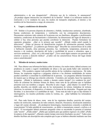 -53-
administrativa o de una desaparición? ¿Hicieron uso de la violencia, le amenazaron?
¿Se produjo alguna interacción con miembros de la familia? Señale si se utilizaron medios de
restricción o si le vendaron los ojos, los medios de transporte empleados, el destino y los
nombres de los funcionarios a cargo, de conocerse.
4. Lugar y condiciones de detención
139. Señalar si la persona disponía de alimentos y bebida, instalaciones sanitarias, alumbrado,
buenas condiciones de temperatura y ventilación, con las consiguientes descripciones.
Documentar asimismo todo contacto de la persona con sus familiares, abogados o profesionales
sanitarios, condiciones de hacinamiento o aislamiento, las dimensiones del lugar de detención y
señalar si hay otras personas que puedan corroborar la detención. Pueden formularse las
siguientes preguntas: ¿Qué es lo primero que sucedió? ¿Dónde estaba usted cuando lo
detuvieron? ¿Hubo un proceso de identificación (registro de información personal, huellas
dactilares, fotografías)? ¿Le pidieron que firmase algo? Describir las características de la celda
o habitación (tamaño, otras personas presentes, luz, ventilación, temperatura, presencia de
insectos o de roedores, descripción del lecho y posibilidad de acceso a alimentos, agua y
servicios sanitarios). ¿Oyó, vio y olió usted algo? ¿Tuvo usted algún contacto con personas del
exterior o acceso a atención médica? ¿Cuáles son las características físicas del lugar donde
estuvo usted detenido?
5. Métodos de tortura y malos tratos
140. Para obtener una información básica sobre la tortura y los malos tratos, deberá actuarse con
prudencia en cuanto a sugerir modalidades de abuso a las que pueda haber sido sometida la
persona. Ello ayudará a separar todo posible adorno de las verdaderas experiencias. De todas
formas, las respuestas negativas a preguntas relativas a las distintas modalidades de tortura
pueden contribuir a consolidar la credibilidad de la persona. Las preguntas deberán formularse
de manera que se obtenga una relación coherente. Considere, por ejemplo, hacer las siguientes
preguntas: ¿Dónde le maltrataron, cuándo y durante cuánto tiempo? ¿Le vendaron los ojos?
Antes de examinar las distintas formas de abuso, tome nota de las personas que se hallaban
presentes (con sus nombres y cargos). Describa la sala o lugar. ¿Qué objetos vio usted? Si es
posible, describa con detalle cada uno de los instrumentos de tortura; tratándose de torturas
eléctricas, la corriente, el dispositivo, el número y la forma de los electrodos. Pregunte qué ropa
llevaban, si se desvestían o si cambiaban de ropa. Tome nota de todo lo que se dijo durante el
interrogatorio, los insultos proferidos contra la víctima, etc. ¿Qué hablaban los torturadores
entre ellos?
141. Para cada forma de abuso, tome nota de los siguientes detalles: posición del cuerpo,
medios de restricción, naturaleza de todo contacto, duración, frecuencia, localización anatómica
y lugar del cuerpo afectado. ¿Se produjeron hemorragias, traumatismos craneales o pérdida de
conocimiento? Si hubo pérdida de conocimiento, ¿se debió a traumatismo craneal, a asfixia o al
dolor? El investigador deberá asimismo preguntar cómo se encontraba la persona al terminar
cada "sesión". ¿Podía andar? ¿Había que ayudarla para que pudiera regresar a la celda? ¿Podía
levantarse al día siguiente? ¿Durante cuánto tiempo estuvieron hinchados sus pies? Todos estos
detalles facilitan una descripción más completa que la que se hubiera obtenido mediante una lista
 