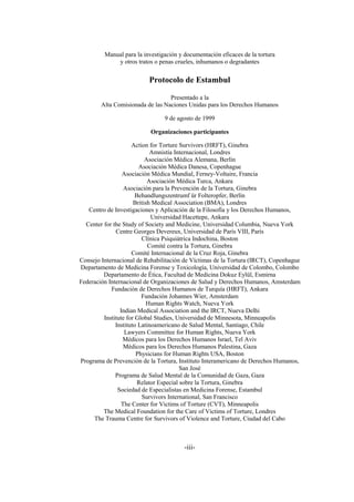-iii-
Manual para la investigación y documentación eficaces de la tortura
y otros tratos o penas crueles, inhumanos o degradantes
Protocolo de Estambul
Presentado a la
Alta Comisionada de las Naciones Unidas para los Derechos Humanos
9 de agosto de 1999
Organizaciones participantes
Action for Torture Survivors (HRFT), Ginebra
Amnistía Internacional, Londres
Asociación Médica Alemana, Berlín
Asociación Médica Danesa, Copenhague
Asociación Médica Mundial, Ferney-Voltaire, Francia
Asociación Médica Turca, Ankara
Asociación para la Prevención de la Tortura, Ginebra
Behandlungszentrumf ür Folteropfer, Berlín
British Medical Association (BMA), Londres
Centro de Investigaciones y Aplicación de la Filosofía y los Derechos Humanos,
Universidad Hacettepe, Ankara
Center for the Study of Society and Medicine, Universidad Columbia, Nueva York
Centre Georges Devereux, Universidad de París VIII, París
Clínica Psiquiátrica Indochina, Boston
Comité contra la Tortura, Ginebra
Comité Internacional de la Cruz Roja, Ginebra
Consejo Internacional de Rehabilitación de Víctimas de la Tortura (IRCT), Copenhague
Departamento de Medicina Forense y Toxicología, Universidad de Colombo, Colombo
Departamento de Ética, Facultad de Medicina Dokuz Eylül, Esmirna
Federación Internacional de Organizaciones de Salud y Derechos Humanos, Amsterdam
Fundación de Derechos Humanos de Turquía (HRFT), Ankara
Fundación Johannes Wier, Amsterdam
Human Rights Watch, Nueva York
Indian Medical Association and the IRCT, Nueva Delhi
Institute for Global Studies, Universidad de Minnesota, Minneapolis
Instituto Latinoamericano de Salud Mental, Santiago, Chile
Lawyers Committee for Human Rights, Nueva York
Médicos para los Derechos Humanos Israel, Tel Aviv
Médicos para los Derechos Humanos Palestina, Gaza
Physicians for Human Rights USA, Boston
Programa de Prevención de la Tortura, Instituto Interamericano de Derechos Humanos,
San José
Programa de Salud Mental de la Comunidad de Gaza, Gaza
Relator Especial sobre la Tortura, Ginebra
Sociedad de Especialistas en Medicina Forense, Estambul
Survivors International, San Francisco
The Center for Victims of Torture (CVT), Minneapolis
The Medical Foundation for the Care of Victims of Torture, Londres
The Trauma Centre for Survivors of Violence and Torture, Ciudad del Cabo
 