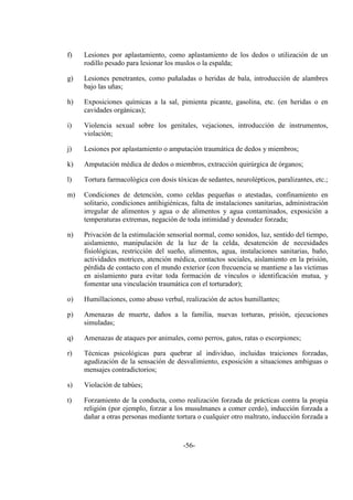 -56-
f) Lesiones por aplastamiento, como aplastamiento de los dedos o utilización de un
rodillo pesado para lesionar los muslos o la espalda;
g) Lesiones penetrantes, como puñaladas o heridas de bala, introducción de alambres
bajo las uñas;
h) Exposiciones químicas a la sal, pimienta picante, gasolina, etc. (en heridas o en
cavidades orgánicas);
i) Violencia sexual sobre los genitales, vejaciones, introducción de instrumentos,
violación;
j) Lesiones por aplastamiento o amputación traumática de dedos y miembros;
k) Amputación médica de dedos o miembros, extracción quirúrgica de órganos;
l) Tortura farmacológica con dosis tóxicas de sedantes, neurolépticos, paralizantes, etc.;
m) Condiciones de detención, como celdas pequeñas o atestadas, confinamiento en
solitario, condiciones antihigiénicas, falta de instalaciones sanitarias, administración
irregular de alimentos y agua o de alimentos y agua contaminados, exposición a
temperaturas extremas, negación de toda intimidad y desnudez forzada;
n) Privación de la estimulación sensorial normal, como sonidos, luz, sentido del tiempo,
aislamiento, manipulación de la luz de la celda, desatención de necesidades
fisiológicas, restricción del sueño, alimentos, agua, instalaciones sanitarias, baño,
actividades motrices, atención médica, contactos sociales, aislamiento en la prisión,
pérdida de contacto con el mundo exterior (con frecuencia se mantiene a las víctimas
en aislamiento para evitar toda formación de vínculos o identificación mutua, y
fomentar una vinculación traumática con el torturador);
o) Humillaciones, como abuso verbal, realización de actos humillantes;
p) Amenazas de muerte, daños a la familia, nuevas torturas, prisión, ejecuciones
simuladas;
q) Amenazas de ataques por animales, como perros, gatos, ratas o escorpiones;
r) Técnicas psicológicas para quebrar al individuo, incluidas traiciones forzadas,
agudización de la sensación de desvalimiento, exposición a situaciones ambiguas o
mensajes contradictorios;
s) Violación de tabúes;
t) Forzamiento de la conducta, como realización forzada de prácticas contra la propia
religión (por ejemplo, forzar a los musulmanes a comer cerdo), inducción forzada a
dañar a otras personas mediante tortura o cualquier otro maltrato, inducción forzada a
 