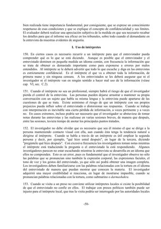 -58-
bien realizada tiene importancia fundamental, por consiguiente, que se exprese un conocimiento
respetuoso de esas condiciones y que se explique el concepto de confidencialidad y sus límites.
El evaluador deberá realizar una apreciación subjetiva de la medida en que sea necesario recabar
los detalles para que el informe sea eficaz en los tribunales, sobre todo cuando el demandante en
la entrevista da muestras evidentes de angustia.
I. Uso de intérpretes
150. En ciertos casos es necesario recurrir a un intérprete para que el entrevistador pueda
comprender qué es lo que se está diciendo. Aunque es posible que el entrevistador y el
entrevistado dominen en pequeña medida un idioma común, con frecuencia la información que
se trata de obtener es demasiado importante como para exponerse a errores por malos
entendidos. Al intérprete se le deberá advertir que todo lo que escuche y diga en las entrevistas
es estrictamente confidencial. Es el intérprete el que va a obtener toda la información, de
primera mano y sin ninguna censura. A los entrevistados se les deberá asegurar que ni el
investigador ni el intérprete van en ningún sentido a hacer mal uso de la información (véase
cap. VI, sec. C.2).
151. Cuando el intérprete no sea un profesional, siempre habrá el riesgo de que el investigador
pierda el control de la entrevista. Las personas pueden dejarse arrastrar a mantener su propia
conversación con un sujeto que habla su misma lengua y la entrevista puede apartarse de las
cuestiones de que se trata. Existe asimismo el riesgo de que un intérprete con sus propios
prejuicios pueda influir sobre el entrevistado o distorsionar sus respuestas. Cuando se trabaja
con interpretación es inevitable una cierta pérdida de información, a veces pertinente y a veces
no. En casos extremos, incluso podría ser necesario que el investigador se abstuviese de tomar
notas durante las entrevistas y las realizase en varias sesiones breves, de manera que después,
entre las sesiones, tuviera tiempo de anotar los principales puntos tratados.
152. El investigador no debe olvidar que es necesario que sea él mismo el que se dirige a la
persona manteniendo contacto visual con ella, aun cuando ésta tenga la tendencia natural a
dirigirse al intérprete. Cuando se habla a través de un intérprete es útil emplear la segunda
persona y decir, por ejemplo, "qué hizo usted después", en lugar de la tercera, diciendo
"pregúntele qué hizo después". Con excesiva frecuencia los investigadores toman notas mientras
el intérprete está traduciendo la pregunta o el entrevistado la está respondiendo. Algunos
investigadores parecen no estar escuchando mientras la entrevista se desarrolla en un idioma que
ellos no comprenden. Esto es un error, pues es fundamental que el investigador observe no sólo
las palabras que se pronuncian sino también la expresión corporal, las expresiones faciales, el
tono de voz y los gestos del entrevistado, ya que sólo así podrá obtener una imagen completa.
Los investigadores deben familiarizarse con las palabras relacionadas con la tortura en el idioma
del entrevistado de manera que puedan mostrar que conocen la materia. El investigador
adquirirá una mayor credibilidad si reacciona, en lugar de mostrarse impasible, cuando se
pronuncian palabras relacionadas con la tortura, como submarino o darmashakra.
153. Cuando se visita a un preso no conviene utilizar intérpretes locales si existe la posibilidad
de que el entrevistado no confíe en ellos. El trabajar con presos políticos también puede ser
injusto para el intérprete local, que tras la visita podría ser interrogado por las autoridades locales
 