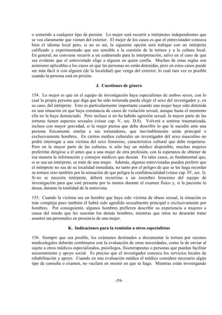 -59-
o sometido a cualquier tipo de presión. Lo mejor será recurrir a intérpretes independientes que
se vea claramente que vienen del exterior. El mejor de los casos es que el entrevistador conozca
bien el idioma local pero, si no es así, la siguiente opción será trabajar con un intérprete
calificado y experimentado que sea sensible a la cuestión de la tortura y a la cultura local.
En general, no conviene recurrir a un codetenido para la interpretación, salvo en el caso de que
sea evidente que el entrevistado elige a alguien en quien confía. Muchas de estas reglas son
asimismo aplicables a los casos en que las personas no están detenidas, pero en estos casos puede
ser más fácil ir con alguien (de la localidad) que venga del exterior, lo cual rara vez es posible
cuando la persona está en prisión.
J. Cuestiones de género
154. Lo mejor es que en el equipo de investigación haya especialistas de ambos sexos, con lo
cual la propia persona que diga que ha sido torturada pueda elegir el sexo del investigador y, en
su caso, del intérprete. Esto es particularmente importante cuando una mujer haya sido detenida
en una situación en que haya constancia de casos de violación sexual, aunque hasta el momento
ella no la haya denunciado. Pero incluso si no ha habido agresión sexual, la mayor parte de las
torturas tienen aspectos sexuales (véase cap. V, sec. D.8). Volverá a sentirse traumatizada,
incluso con mayor gravedad, si la mujer piensa que debe describir lo que le sucedió ante una
persona físicamente similar a sus torturadores, que inevitablemente serán principal o
exclusivamente hombres. En ciertos medios culturales un investigador del sexo masculino no
podrá interrogar a una víctima del sexo femenino, característica cultural que debe respetarse.
Pero en la mayor parte de las culturas, si sólo hay un médico disponible, muchas mujeres
preferirán dirigirse a él antes que a una mujer de otra profesión, con la esperanza de obtener de
esa manera la información y consejos médicos que desean. En tales casos, es fundamental que,
si se usa un intérprete, se trate de una mujer. Además, algunas entrevistadas pueden preferir que
el intérprete no sea de su localidad inmediata, no tanto por el peligro de que se les haga recordar
su tortura sino también por la sensación de que peligra la confidencialidad (véase cap. IV, sec. I).
Si no se necesita intérprete, deberá recurrirse a un miembro femenino del equipo de
investigación para que esté presente por lo menos durante el examen físico y, si la paciente lo
desea, durante la totalidad de la entrevista.
155. Cuando la víctima sea un hombre que haya sido víctima de abuso sexual, la situación es
más compleja pues también él habrá sido agredido sexualmente principal o exclusivamente por
hombres. Por consiguiente, algunos hombres prefieren describir su experiencia a mujeres a
causa del miedo que les suscitan los demás hombres, mientras que otros no desearán tratar
asuntos tan personales en presencia de una mujer.
K. Indicaciones para la remisión a otros especialistas
156. Siempre que sea posible, los exámenes destinados a documentar la tortura por razones
medicolegales deberán combinarse con la evaluación de otras necesidades, como la de enviar al
sujeto a otros médicos especializados, psicólogos, fisioterapeutas o personas que puedan facilitar
asesoramiento y apoyo social. Es preciso que el investigador conozca los servicios locales de
rehabilitación y apoyo. Cuando en una evaluación médica el médico considere necesario algún
tipo de consulta o examen, no vacilará en insistir en que se haga. Mientras están investigando
 