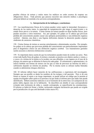 -60-
pruebas clínicas de tortura y malos tratos los médicos no están exentos de respetar sus
obligaciones éticas. Toda persona que parezca necesitar una atención médica o psicológica
adicional deberá ser remitida a los servicios correspondientes.
L. Interpretación de los hallazgos y conclusiones
157. Las manifestaciones físicas de la tortura pueden variar según la intensidad, frecuencia y
duración de los malos tratos, la capacidad de autoprotección que tenga el superviviente y su
estado físico previo a la tortura. Ciertas formas de tortura pueden no dejar huellas físicas, pero
pueden asociarse a otros trastornos. Así, por ejemplo, los golpes en la cabeza que provocan
pérdida del conocimiento pueden causar una epilepsia postraumática o una disfunción orgánica
cerebral. Además, una dieta y una higiene deficientes durante la detención pueden originar
síndromes de carencias vitamínicas.
158. Ciertas formas de tortura se asocian estrechamente a determinadas secuelas. Por ejemplo,
los golpes en la cabeza que provocan pérdida del conocimiento son particularmente importantes
para el diagnóstico clínico de una disfunción orgánica cerebral. Los traumatismos genitales
suelen asociarse a ulteriores disfunciones sexuales.
159. Es importante darse cuenta de que los torturadores pueden tratar de ocultar sus actos. Para
evitar toda huella física de golpes, la tortura a menudo se practica con objetos anchos y romos, y
a veces a la víctima de la tortura se la recubre con una alfombra, o con zapatos en el caso de la
falanga, de manera que se difumine la fuerza de cada golpe. El estiramiento y aplastamiento y la
asfixia también son formas de tortura con las que se trata de provocar un máximo de dolor y
sufrimiento dejando un mínimo de pruebas. Por la misma razón se utilizan toallas húmedas
cuando se administran choques eléctricos.
160. El informe deberá hacer mención de las calificaciones y experiencia del investigador.
Siempre que sea posible se darán los nombres de los testigos o del paciente. Pero si de esta
forma se expone al sujeto a un riesgo importante, se puede utilizar un código que le permita al
equipo investigador saber quién es la persona a la que alude el informe pero que nadie más pueda
identificarla. Deberá asimismo indicarse si en el momento de la entrevista o en cualquiera de sus
partes había alguien más en la habitación. Se describirá con detalle el caso correspondiente
evitando todo testimonio de oídas y, cuando corresponda, se especificarán las constataciones.
El informe se habrá de firmar y fechar, incluyendo cualquier declaración que pueda ser exigida
por la jurisdicción a la que esté destinado (véase anexo IV).
 