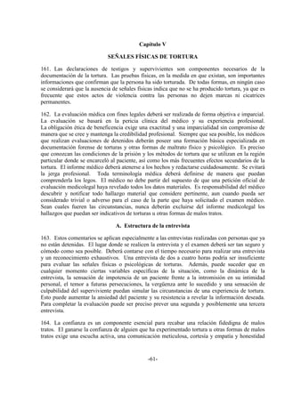 -61-
Capítulo V
SEÑALES FÍSICAS DE TORTURA
161. Las declaraciones de testigos y supervivientes son componentes necesarios de la
documentación de la tortura. Las pruebas físicas, en la medida en que existan, son importantes
informaciones que confirman que la persona ha sido torturada. De todas formas, en ningún caso
se considerará que la ausencia de señales físicas indica que no se ha producido tortura, ya que es
frecuente que estos actos de violencia contra las personas no dejen marcas ni cicatrices
permanentes.
162. La evaluación médica con fines legales deberá ser realizada de forma objetiva e imparcial.
La evaluación se basará en la pericia clínica del médico y su experiencia profesional.
La obligación ética de beneficencia exige una exactitud y una imparcialidad sin compromiso de
manera que se cree y mantenga la credibilidad profesional. Siempre que sea posible, los médicos
que realizan evaluaciones de detenidos deberán poseer una formación básica especializada en
documentación forense de torturas y otras formas de maltrato físico y psicológico. Es preciso
que conozcan las condiciones de la prisión y los métodos de tortura que se utilizan en la región
particular donde se encarceló al paciente, así como los más frecuentes efectos secundarios de la
tortura. El informe médico deberá atenerse a los hechos y redactarse cuidadosamente. Se evitará
la jerga profesional. Toda terminología médica deberá definirse de manera que puedan
comprenderla los legos. El médico no debe partir del supuesto de que una petición oficial de
evaluación medicolegal haya revelado todos los datos materiales. Es responsabilidad del médico
descubrir y notificar todo hallazgo material que considere pertinente, aun cuando pueda ser
considerado trivial o adverso para el caso de la parte que haya solicitado el examen médico.
Sean cuales fueren las circunstancias, nunca deberán excluirse del informe medicolegal los
hallazgos que puedan ser indicativos de torturas u otras formas de malos tratos.
A. Estructura de la entrevista
163. Estos comentarios se aplican especialmente a las entrevistas realizadas con personas que ya
no están detenidas. El lugar donde se realicen la entrevista y el examen deberá ser tan seguro y
cómodo como sea posible. Deberá contarse con el tiempo necesario para realizar una entrevista
y un reconocimiento exhaustivos. Una entrevista de dos a cuatro horas podría ser insuficiente
para evaluar las señales físicas o psicológicas de torturas. Además, puede suceder que en
cualquier momento ciertas variables específicas de la situación, como la dinámica de la
entrevista, la sensación de impotencia de un paciente frente a la intromisión en su intimidad
personal, el temor a futuras persecuciones, la vergüenza ante lo sucedido y una sensación de
culpabilidad del superviviente puedan simular las circunstancias de una experiencia de tortura.
Esto puede aumentar la ansiedad del paciente y su resistencia a revelar la información deseada.
Para completar la evaluación puede ser preciso prever una segunda y posiblemente una tercera
entrevista.
164. La confianza es un componente esencial para recabar una relación fidedigna de malos
tratos. El ganarse la confianza de alguien que ha experimentado tortura u otras formas de malos
tratos exige una escucha activa, una comunicación meticulosa, cortesía y empatía y honestidad
 