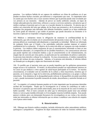 -62-
genuinas. Los médicos habrán de ser capaces de establecer un clima de confianza en el que
puedan revelarse hechos cruciales, por dolorosos o vergonzantes que sean. Es importante tener
en cuenta que esos hechos son a veces secretos íntimos que la persona puede estar revelando por
vez primera en ese momento. Además de prever un medio ambiente cómodo, un lapso de
tiempo adecuado para las entrevistas, refrescos y acceso a servicios sanitarios, será preciso que el
médico explique al paciente qué es lo que va a suceder durante la evaluación. Es preciso que el
médico sea consciente del tono que adopta, de las frases que pronuncia y de la secuencia de las
preguntas (las preguntas más delicadas sólo deberán formularse cuando ya se haya establecido
un cierto grado de relación) y que señale al paciente que puede descansar un momento si lo
necesita u optar por no responder a ninguna pregunta.
165. Médicos e intérpretes tienen la obligación de mantener la confidencialidad de la
información, que sólo revelarán con el consentimiento del paciente (véase cap. III, sec. C). Cada
persona deberá ser examinada individualmente y respetando su intimidad. Deberá ser informada
de cualquier límite que el Estado o las autoridades judiciales puedan imponer al carácter
confidencial de la evaluación. El objetivo de la entrevista debe ser expuesto con toda claridad a
la persona. Los médicos deben asegurarse de que el consentimiento informado se basa en una
información adecuada y la comprensión de los posibles beneficios y las consecuencias adversas
que puede reportar una evaluación médica y que el consentimiento se dé voluntariamente, sin
ningún tipo de coerción por otras partes, en particular por las autoridades de policía o judiciales.
La persona tiene derecho a rehusar la evaluación. En esas circunstancias, el médico expondrá las
razones del rechazo de una evaluación. Además, si la persona está detenida, el informe deberá
ser firmado por su abogado y algún otro funcionario de salud.
166. Es posible que el paciente tema que no pueda impedirse que los gobiernos persecutores
tengan acceso a la evaluación. El miedo y la desconfianza pueden ser especialmente intensos en
los casos en que médicos u otros agentes de salud hayan participado en la tortura. En muchas
circunstancias, el evaluador será un miembro de la cultura y etnia mayoritaria, mientras que el
paciente, en la situación y lugar de la entrevista, probablemente pertenezca a un grupo o cultura
minoritaria. Esta dinámica de la desigualdad puede reforzar el desequilibrio de poder percibido
y real, y puede incrementar la posible sensación de miedo, desconfianza y sumisión forzada en el
paciente.
167. La empatía y el contacto humano pueden ser lo más importante que las personas detenidas
reciban del investigador. Puede que la investigación en sí misma no contribuya en nada a
favorecer a la persona que está siendo entrevistada, pues en la mayoría de los casos la tortura ya
habrá sucedido. Pero el mero consuelo de saber que la información puede tener una utilidad
futura se verá en gran medida reforzado si el investigador muestra la debida empatía. Esto puede
parecer evidente, pero con demasiada frecuencia los investigadores en sus visitas a las cárceles
están tan interesados en obtener información que no atinan a establecer una relación de empatía
con el preso entrevistado.
B. Historial médico
168. Obtenga una historia médica completa, incluida información sobre antecedentes médicos,
quirúrgicos o psiquiátricos. Asegúrese de dejar constancia de todas las lesiones sufridas antes
 