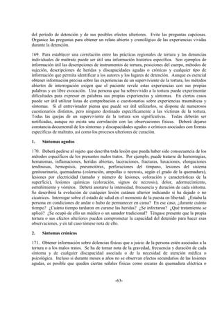 -63-
del período de detención y de sus posibles efectos ulteriores. Evite las preguntas capciosas.
Organice las preguntas para obtener un relato abierto y cronológico de las experiencias vividas
durante la detención.
169. Para establecer una correlación entre las prácticas regionales de tortura y las denuncias
individuales de maltrato puede ser útil una información histórica específica. Son ejemplos de
información útil las descripciones de instrumentos de tortura, posiciones del cuerpo, métodos de
sujeción, descripciones de heridas y discapacidades agudas o crónicas y cualquier tipo de
información que permita identificar a los autores y los lugares de detención. Aunque es esencial
obtener información precisa sobre las experiencias de un superviviente de la tortura, los métodos
abiertos de interrogación exigen que el paciente revele estas experiencias con sus propias
palabras y en libre evocación. Una persona que ha sobrevivido a la tortura puede experimentar
dificultades para expresar en palabras sus propias experiencias y síntomas. En ciertos casos
puede ser útil utilizar listas de comprobación o cuestionarios sobre experiencias traumáticas y
síntomas. Si el entrevistador piensa que puede ser útil utilizarlos, se dispone de numerosos
cuestionarios distintos, pero ninguno destinado específicamente a las víctimas de la tortura.
Todas las quejas de un superviviente de la tortura son significativas. Todas deberán ser
notificadas, aunque no exista una correlación con las observaciones físicas. Deberá dejarse
constancia documental de los síntomas y discapacidades agudos o crónicos asociados con formas
específicas de maltrato, así como los procesos ulteriores de curación.
1. Síntomas agudos
170. Deberá pedirse al sujeto que describa toda lesión que pueda haber sido consecuencia de los
métodos específicos de los presuntos malos tratos. Por ejemplo, puede tratarse de hemorragias,
hematomas, inflamaciones, heridas abiertas, laceraciones, fracturas, luxaciones, elongaciones
tendinosas, hemopsisis, pneumotórax, perforaciones del tímpano, lesiones del sistema
genitourinario, quemaduras (coloración, ampollas o necrosis, según el grado de la quemadura),
lesiones por electricidad (tamaño y número de lesiones, coloración y características de la
superficie), lesiones químicas (coloración, signos de necrosis), dolor, adormecimiento,
estreñimiento y vómitos. Deberá anotarse la intensidad, frecuencia y duración de cada síntoma.
Se describirá la evolución de cualquier lesión cutánea ulterior indicando si ha dejado o no
cicatrices. Interrogar sobre el estado de salud en el momento de la puesta en libertad: ¿Estaba la
persona en condiciones de andar o hubo de permanecer en cama? En ese caso, ¿durante cuánto
tiempo? ¿Cuánto tiempo tardaron en curarse las heridas? ¿Se infectaron? ¿Qué tratamiento se
aplicó? ¿Se ocupó de ello un médico o un sanador tradicional? Téngase presente que la propia
tortura o sus efectos ulteriores pueden comprometer la capacidad del detenido para hacer esas
observaciones, y en tal caso tómese nota de ello.
2. Síntomas crónicos
171. Obtener información sobre dolencias físicas que a juicio de la persona estén asociadas a la
tortura o a los malos tratos. Se ha de tomar nota de la gravedad, frecuencia y duración de cada
síntoma y de cualquier discapacidad asociada o de la necesidad de atención médica o
psicológica. Incluso si durante meses o años no se observan efectos secundarios de las lesiones
agudas, es posible que queden ciertas señales físicas como escaras de quemadura eléctrica o
 