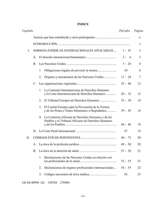 -iv-
ÍNDICE
Capítulo Párrafos Página
Autores que han contribuido y otros participantes............................................ x
INTRODUCCIÓN............................................................................................. 1
I. NORMAS JURÍDICAS INTERNACIONALES APLICABLES.... 1 - 47 3
A. El derecho internacional humanitario....................................... 2 - 6 3
B. Las Naciones Unidas ................................................................ 7 - 24 4
1. Obligaciones legales de prevenir la tortura........................ 10 6
2. Órganos y mecanismos de las Naciones Unidas................ 11 - 24 7
C. Las organizaciones regionales .................................................. 25 - 46 12
1. La Comisión Interamericana de Derechos Humanos
y la Corte Interamericana de Derechos Humanos.............. 26 - 32 12
2. El Tribunal Europeo de Derechos Humanos...................... 33 - 38 14
3. El Comité Europeo para la Prevención de la Tortura
y de las Penas o Tratos Inhumanos o Degradantes ............ 39 - 43 16
4. La Comisión Africana de Derechos Humanos y de los
Pueblos y el Tribunal Africano de Derechos Humanos
y de los Pueblos.................................................................. 44 - 46 18
D. La Corte Penal Internacional .................................................... 47 19
II. CÓDIGOS ÉTICOS PERTINENTES.............................................. 48 - 73 20
A. La ética de la profesión jurídica................................................ 49 - 50 20
B. La ética de la atención de salud ................................................ 51 - 56 21
1. Declaraciones de las Naciones Unidas en relación con
los profesionales de la salud............................................... 52 - 53 21
2. Declaraciones de órganos profesionales internacionales ... 54 - 55 22
3. Códigos nacionales de ética médica................................... 56 23
GE.04-40996 (S) 150704 270904
 