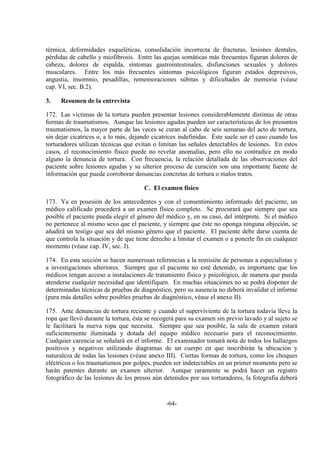 -64-
térmica, deformidades esqueléticas, consolidación incorrecta de fracturas, lesiones dentales,
pérdidas de cabello y miofibrosis. Entre las quejas somáticas más frecuentes figuran dolores de
cabeza, dolores de espalda, síntomas gastrointestinales, disfunciones sexuales y dolores
musculares. Entre los más frecuentes síntomas psicológicos figuran estados depresivos,
angustia, insomnio, pesadillas, rememoraciones súbitas y dificultades de memoria (véase
cap. VI, sec. B.2).
3. Resumen de la entrevista
172. Las víctimas de la tortura pueden presentar lesiones considerablemente distintas de otras
formas de traumatismos. Aunque las lesiones agudas pueden ser características de los presuntos
traumatismos, la mayor parte de las veces se curan al cabo de seis semanas del acto de tortura,
sin dejar cicatrices o, a lo más, dejando cicatrices indefinidas. Éste suele ser el caso cuando los
torturadores utilizan técnicas que evitan o limitan las señales detectables de lesiones. En estos
casos, el reconocimiento físico puede no revelar anomalías, pero ello no contradice en modo
alguno la denuncia de tortura. Con frecuencia, la relación detallada de las observaciones del
paciente sobre lesiones agudas y su ulterior proceso de curación son una importante fuente de
información que puede corroborar denuncias concretas de tortura o malos tratos.
C. El examen físico
173. Ya en posesión de los antecedentes y con el consentimiento informado del paciente, un
médico calificado procederá a un examen físico completo. Se procurará que siempre que sea
posible el paciente pueda elegir el género del médico y, en su caso, del intérprete. Si el médico
no pertenece al mismo sexo que el paciente, y siempre que éste no oponga ninguna objeción, se
añadirá un testigo que sea del mismo género que el paciente. El paciente debe darse cuenta de
que controla la situación y de que tiene derecho a limitar el examen o a ponerle fin en cualquier
momento (véase cap. IV, sec. J).
174. En esta sección se hacen numerosas referencias a la remisión de personas a especialistas y
a investigaciones ulteriores. Siempre que el paciente no esté detenido, es importante que los
médicos tengan acceso a instalaciones de tratamiento físico y psicológico, de manera que pueda
atenderse cualquier necesidad que identifiquen. En muchas situaciones no se podrá disponer de
determinadas técnicas de pruebas de diagnóstico, pero su ausencia no deberá invalidar el informe
(para más detalles sobre posibles pruebas de diagnóstico, véase el anexo II).
175. Ante denuncias de tortura reciente y cuando el superviviente de la tortura todavía lleve la
ropa que llevó durante la tortura, ésta se recogerá para su examen sin previo lavado y al sujeto se
le facilitará la nueva ropa que necesita. Siempre que sea posible, la sala de examen estará
suficientemente iluminada y dotada del equipo médico necesario para el reconocimiento.
Cualquier carencia se señalará en el informe. El examinador tomará nota de todos los hallazgos
positivos y negativos utilizando diagramas de un cuerpo en que inscribirán la ubicación y
naturaleza de todas las lesiones (véase anexo III). Ciertas formas de tortura, como los choques
eléctricos o los traumatismos por golpes, pueden ser indetectables en un primer momento pero se
harán patentes durante un examen ulterior. Aunque raramente se podrá hacer un registro
fotográfico de las lesiones de los presos aún detenidos por sus torturadores, la fotografía deberá
 