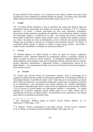 -65-
ser parte habitual de los exámenes. Si se dispone de una cámara, siempre será mejor tomar
fotografías de escasa calidad que no disponer después de ninguna. Tan pronto como sea posible
deberá solicitarse la ayuda de fotógrafos profesionales (véase cap. III, sec. C.5).
1. La piel
176. El examen deberá extenderse a toda la superficie del cuerpo para detectar signos de
enfermedad cutánea generalizada, por ejemplo de carencias de vitaminas A, B y C, lesiones
anteriores a la tortura o lesiones provocadas por ésta, como abrasiones, contusiones,
laceraciones, heridas punzantes, quemaduras de cigarrillos o de instrumentos calientes, lesiones
por electricidad, alopecia y extracción de las uñas. Las lesiones por tortura se describirán
mencionando la ubicación, simetría, forma, tamaño, color y superficie (por ejemplo, escamosa,
con costra o ulcerada), así como su delimitación y nivel en relación con la piel circundante.
Siempre que sea posible se recurrirá a la fotografía como elemento esencial. Por último, el
examinador deberá exponer su opinión en cuanto al origen de las lesiones: provocadas o
autoprovocadas, accidentales o resultantes de un proceso morboso73, 74
.
2. La cara
177. Deberán palparse los tejidos faciales en busca de signos de fractura, crepitación,
inflamación o dolor. Deberán examinarse los componentes motores y sensoriales, incluido el
olfato y el gusto, de todos los nervios craneales. La tomografía computadorizada (TC) es el
medio diagnóstico más completo, mejor que la radiografía rutinaria, y permite observar fracturas
faciales, determinar alineamientos y diagnosticar lesiones y complicaciones conexas de los
tejidos blandos. A los traumatismos faciales se asocian con frecuencia lesiones intracraneales y
de la columna cervical.
a) Los ojos
178. Existen muy diversas formas de traumatismos oculares, como la hemorragia de la
conjuntiva, la dislocación del cristalino, la hemorragia subhialoidea, la hemorragia retrobulbar, la
hemorragia retiniana y la pérdida de campo visual. Dadas las graves consecuencias que puede
tener la falta de tratamiento o un tratamiento inadecuado, siempre que se sospeche la existencia
de un traumatismo o una enfermedad ocular deberá obtenerse una consulta oftalmológica.
La tomografía computadorizada ofrece la mejor técnica de diagnóstico de las fracturas orbitales
y de las lesiones de tejidos blandos con implicaciones bulbares y retrobulbares. La imagen
obtenida por resonancia magnética nuclear (IRM) puede ser un medio auxiliar para la
identificación de lesiones de tejidos blandos. El ultrasonido de alta resolución es otro método
para evaluar los traumatismos del globo ocular.
73
O.V. Rasmussen, "Medical aspects of torture", Danish Medical Bulletin, vol. 37,
Suplemento 1 (1990), págs. 1 a 88.
74
R. Bunting, "Clinical examinations in the police context", Clinical Forensic Medicine,
W. D. S. McLay, ed. (Londres, Greenwich Medical Media, 1996), págs. 59 a 73.
 