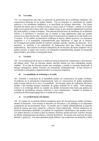 -66-
b) Los oídos
179. Los traumatismos del oído, en particular la perforación de la membrana timpánica, son
consecuencia frecuente de los golpes fuertes. Con un otoscopio se examinarán los canales
auditivos y las membranas timpánicas y se describirán las lesiones observadas. Una forma
frecuente de tortura, que en América Latina se conoce como el "teléfono", consiste en un fuerte
golpe con la palma de la mano sobre una o ambas orejas, lo que aumenta rápidamente la presión
del canal auditivo y rompe el tímpano. Para detectar perforaciones de membrana de un diámetro
inferior a 2 milímetros es necesario que el examen se haga rápidamente, dado que pueden
curarse en un lapso de diez días. Se puede observar la presencia de líquido en el oído medio o en
el externo. Si los análisis de laboratorio confirman la otorrea, deberá recurrirse a la resonancia
magnética o a la tomografía computadorizada para determinar el lugar de la fractura.
Se investigará una posible pérdida de audición mediante métodos sencillos de detección. Si es
necesario, se recurrirá a un especialista en audiometría para que realice las pruebas
audiométricas. Para realizar un examen radiográfico de las fracturas del hueso temporal o de la
cadena osicular, lo mejor será recurrir a la tomografía computadorizada, después la tomografía
hipocicloidal y, por último, la tomografía lineal.
c) La nariz
180. En la exploración de la nariz se tendrá en cuenta la alineación, crepitaciones y desviaciones
del tabique nasal. Para las fracturas nasales sencillas bastará con unas radiografías nasales
estándar. Si se trata de fracturas nasales más complejas y cuando se encuentre desplazado el
tabique cartilaginoso, deberá realizarse una tomografía computadorizada. Si hay rinorrea se
recomienda la tomografía computadorizada o la resonancia magnética.
d) La mandíbula, la orofaringe y el cuello
181. Fracturas o luxaciones de la mandíbula pueden ser consecuencia de golpes recibidos.
El síndrome de la articulación temporomaxilar suele ser consecuencia de golpes propinados
sobre la parte inferior de la cara y la mandíbula. Se buscarán signos de crepitación del hueso
hioides o del cartílago laríngeo resultantes de golpes recibidos en el cuello. Todo hallazgo
relativo a la orofaringe deberá ser anotado con detalle, incluyendo toda lesión que pudiera ser
resultado de quemaduras, choques eléctricos u otros traumatismos. También se señalará la
existencia de hemorragias gingivales y el estado de las encías.
e) La cavidad bucal y los dientes
182. El examen de un dentista deberá considerarse parte del reconocimiento médico periódico
durante la detención. Este examen se descuida con frecuencia y sin embargo es un importante
componente del reconocimiento físico. Es posible que se impida deliberadamente la atención
dental de manera que caries, gingivitis y abscesos vayan empeorando. Deberá establecerse un
historial odontológico detallado y se pedirán los expedientes odontológicos que puedan existir.
Los golpes directos o la tortura a base de choques eléctricos pueden provocar avulsión, fractura
de dientes, desplazamiento de rellenos y fractura de prótesis. Se tomará nota asimismo de caries
dentales y gingivitis. Una mala dentadura puede deberse a las condiciones de detención o haber
 