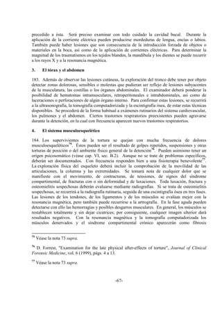 -67-
precedido a ésta. Será preciso examinar con todo cuidado la cavidad bucal. Durante la
aplicación de la corriente eléctrica pueden producirse mordeduras de lengua, encías o labios.
También puede haber lesiones que son consecuencia de la introducción forzada de objetos o
materiales en la boca, así como de la aplicación de corrientes eléctricas. Para determinar la
magnitud de los traumatismos en los tejidos blandos, la mandíbula y los dientes se puede recurrir
a los rayos X y a la resonancia magnética.
3. El tórax y el abdomen
183. Además de observar las lesiones cutáneas, la exploración del tronco debe tener por objeto
detectar zonas dolorosas, sensibles o molestas que pudieran ser reflejo de lesiones subyacentes
de la musculatura, las costillas o los órganos abdominales. El examinador deberá ponderar la
posibilidad de hematomas intramusculares, retroperitoneales e intrabdominales, así como de
laceraciones o perforaciones de algún órgano interno. Para confirmar estas lesiones, se recurrirá
a la ultrasonografía, la tomografía computadorizada y la escintigrafía ósea, de estar estas técnicas
disponibles. Se procederá de la forma habitual a exámenes rutinarios del sistema cardiovascular,
los pulmones y el abdomen. Ciertos trastornos respiratorios preexistentes pueden agravarse
durante la detención, en la cual con frecuencia aparecen nuevos trastornos respiratorios.
4. El sistema musculoesquelético
184. Los supervivientes de la tortura se quejan con mucha frecuencia de dolores
musculoesqueléticos75
. Éstos pueden ser el resultado de golpes repetidos, suspensiones y otras
torturas de posición o del ambiente físico general de la detención76
. Pueden asimismo tener un
origen psicosomático (véase cap. VI, sec. B.2). Aunque no se trate de problemas específicos,
deberán ser documentados. Con frecuencia responden bien a una fisioterapia benevolente77
.
La exploración física del esqueleto deberá incluir la comprobación de la movilidad de las
articulaciones, la columna y las extremidades. Se tomará nota de cualquier dolor que se
manifieste con el movimiento, de contracturas, de tensiones, de signos del síndrome
compartimental, de fracturas con o sin deformidad y de luxaciones. Toda luxación, fractura y
osteomielitis sospechosas deberán evaluarse mediante radiografías. Si se trata de osteomielitis
sospechosas, se recurrirá a la radiografía rutinaria, seguida de una escintigrafía ósea en tres fases.
Las lesiones de los tendones, de los ligamentos y de los músculos se evalúan mejor con la
resonancia magnética, pero también puede recurrirse a la artrografía. En la fase aguda pueden
detectarse con ello las hemorragias y posibles desgarros musculares. En general, los músculos se
restablecen totalmente y sin dejar cicatrices; por consiguiente, cualquier imagen ulterior dará
resultados negativos. Con la resonancia magnética y la tomografía computadorizada los
músculos denervados y el síndrome compartimental crónico aparecerán como fibrosis
75
Véase la nota 73 supra.
76
D. Forrest, "Examination for the late physical after-effects of torture", Journal of Clinical
Forensic Medicine, vol. 6 (1999), págs. 4 a 13.
77
Véase la nota 73 supra.
 