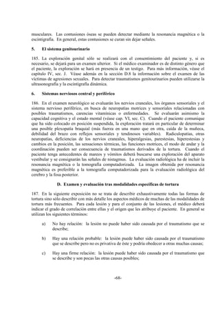 -68-
musculares. Las contusiones óseas se pueden detectar mediante la resonancia magnética o la
escintigrafía. En general, estas contusiones se curan sin dejar señales.
5. El sistema genitourinario
185. La exploración genital sólo se realizará con el consentimiento del paciente y, si es
necesario, se dejará para un examen ulterior. Si el médico examinador es de distinto género que
el paciente, la exploración se hará en presencia de un testigo. Para más información, véase el
capítulo IV, sec. J. Véase además en la sección D.8 la información sobre el examen de las
víctimas de agresiones sexuales. Para detectar traumatismos genitourinarios pueden utilizarse la
ultrasonografía y la escintigrafía dinámica.
6. Sistemas nerviosos central y periférico
186. En el examen neurológico se evaluarán los nervios craneales, los órganos sensoriales y el
sistema nervioso periférico, en busca de neuropatías motrices y sensoriales relacionadas con
posibles traumatismos, carencias vitamínicas o enfermedades. Se evaluarán asimismo la
capacidad cognitiva y el estado mental (véase cap. VI, sec. C). Cuando el paciente comunique
que ha sido colocado en posición suspendida, la exploración tratará en particular de determinar
una posible plexopatía braquial (más fuerza en una mano que en otra, caída de la muñeca,
debilidad del brazo con reflejos sensoriales y tendinosos variables). Radiculopatías, otras
neuropatías, deficiencias de los nervios craneales, hiperalgesias, parestesias, hiperestesias y
cambios en la posición, las sensaciones térmicas, las funciones motrices, el modo de andar y la
coordinación pueden ser consecuencia de traumatismos derivados de la tortura. Cuando el
paciente tenga antecedentes de mareos y vómitos deberá buscarse una exploración del aparato
vestibular y se consignarán las señales de nistagmus. La evaluación radiológica ha de incluir la
resonancia magnética o la tomografía computadorizada. La imagen obtenida por resonancia
magnética es preferible a la tomografía computadorizada para la evaluación radiológica del
cerebro y la fosa posterior.
D. Examen y evaluación tras modalidades específicas de tortura
187. En la siguiente exposición no se trata de describir exhaustivamente todas las formas de
tortura sino sólo describir con más detalle los aspectos médicos de muchas de las modalidades de
tortura más frecuentes. Para cada lesión y para el conjunto de las lesiones, el médico deberá
indicar el grado de correlación entre ellas y el origen que les atribuye el paciente. En general se
utilizan los siguientes términos:
a) No hay relación: la lesión no puede haber sido causada por el traumatismo que se
describe;
b) Hay una relación probable: la lesión puede haber sido causada por el traumatismo
que se describe pero no es privativa de éste y podría obedecer a otras muchas causas;
c) Hay una firme relación: la lesión puede haber sido causada por el traumatismo que
se describe y son pocas las otras causas posibles;
 