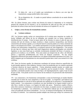 -69-
d) Es típica de: este es el cuadro que normalmente se observa con este tipo de
traumatismo, aunque podría haber otras causas;
e) Da un diagnóstico de: el cuadro no puede haberse constituido de un modo distinto
del descrito.
188. En último término, para evaluar una historia de tortura lo importante es la evaluación
general del conjunto de las lesiones y no la correlación de cada una de ellas con una forma
particular de tortura (véase una lista de métodos de tortura en el capítulo IV, sec. G).
1. Golpes y otras formas de traumatismo contuso
a) Lesiones cutáneas
189. Las lesiones agudas suelen ser características de la tortura pues muestran un cuadro de
lesión, infligida, que difiere de las no infligidas, por ejemplo, por su forma, repetición o
distribución por el cuerpo. Como la mayor parte de las lesiones se curan al cabo de unas seis
semanas del acto de tortura, no dejan cicatrices o dejan cicatrices inespecíficas, una historia
característica de lesiones agudas y su evolución hasta la curación podría ser el único elemento de
apoyo a una denuncia de tortura. Los cambios permanentes en la piel causados por traumatismos
contusos son infrecuentes, inespecíficos y en general carecen de valor diagnóstico. Una secuela
de este tipo de violencia que tiene valor para diagnosticar ataduras prolongadas con estrechas
ligaduras, es una zona lineal que se extiende circularmente alrededor del brazo o la pierna, en
general en la muñeca o en el tobillo. Esta zona estará casi desprovista de vello o de folículos
pilosos y representa probablemente una forma de alopecia cicatricial. No hay ningún
diagnóstico diferencial que pueda establecerse con alguna enfermedad espontánea de la piel, y es
difícil imaginar que un traumatismo de esta naturaleza pueda darse como cosa normal en la vida
cotidiana.
190. Entre las lesiones agudas, las abrasiones resultantes de lesiones abrasivas superficiales de
la piel pueden aparecer como arañazos, lesiones como las producidas por un contacto quemante
o lesiones abrasivas de mayor superficie. Ciertas abrasiones pueden mostrar un cuadro que
refleje los contornos del instrumento o de la superficie que ha causado la lesión. Abrasiones
repetidas y profundas pueden crear zonas de hipo o de hiperpigmentación, según el tipo de piel
de que se trate. Esto puede ocurrir en el interior de las muñecas si la persona ha sido fuertemente
maniatada.
191. Las contusiones y los hematomas corresponden a zonas de hemorragia en tejidos blandos
causadas por la rotura de vasos sanguíneos a raíz de un golpe. La magnitud y gravedad de una
contusión dependen no sólo de la fuerza aplicada sino también de la estructura y vascularidad del
tejido contuso. Las contusiones se producen con más facilidad en los lugares donde la piel es
más fina y recubre un hueso, o en lugares de tejido más graso. Numerosos cuadros clínicos,
entre ellos carencias vitamínicas o nutriciales de otros tipos, se pueden asociar a la propensión a
los hematomas o púrpuras. Las contusiones y las abrasiones indican que en una determinada
zona se ha aplicado una fuerza contundente. A su vez, la ausencia de hematomas o de abrasiones
no indica lo contrario. Las contusiones pueden adoptar una forma que refleje los contornos del
 