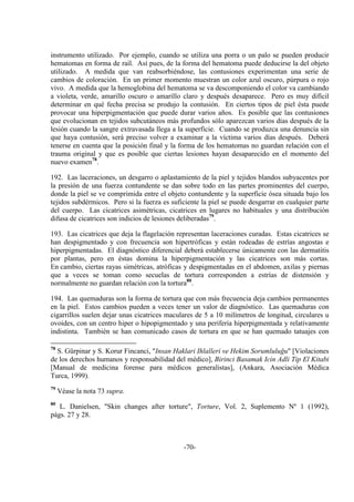 -70-
instrumento utilizado. Por ejemplo, cuando se utiliza una porra o un palo se pueden producir
hematomas en forma de raíl. Así pues, de la forma del hematoma puede deducirse la del objeto
utilizado. A medida que van reabsorbiéndose, las contusiones experimentan una serie de
cambios de coloración. En un primer momento muestran un color azul oscuro, púrpura o rojo
vivo. A medida que la hemoglobina del hematoma se va descomponiendo el color va cambiando
a violeta, verde, amarillo oscuro o amarillo claro y después desaparece. Pero es muy difícil
determinar en qué fecha precisa se produjo la contusión. En ciertos tipos de piel ésta puede
provocar una hiperpigmentación que puede durar varios años. Es posible que las contusiones
que evolucionan en tejidos subcutáneos más profundos sólo aparezcan varios días después de la
lesión cuando la sangre extravasada llega a la superficie. Cuando se produzca una denuncia sin
que haya contusión, será preciso volver a examinar a la víctima varios días después. Deberá
tenerse en cuenta que la posición final y la forma de los hematomas no guardan relación con el
trauma original y que es posible que ciertas lesiones hayan desaparecido en el momento del
nuevo examen78
.
192. Las laceraciones, un desgarro o aplastamiento de la piel y tejidos blandos subyacentes por
la presión de una fuerza contundente se dan sobre todo en las partes prominentes del cuerpo,
donde la piel se ve comprimida entre el objeto contundente y la superficie ósea situada bajo los
tejidos subdérmicos. Pero si la fuerza es suficiente la piel se puede desgarrar en cualquier parte
del cuerpo. Las cicatrices asimétricas, cicatrices en lugares no habituales y una distribución
difusa de cicatrices son indicios de lesiones deliberadas79
.
193. Las cicatrices que deja la flagelación representan laceraciones curadas. Estas cicatrices se
han despigmentado y con frecuencia son hipertróficas y están rodeadas de estrías angostas e
hiperpigmentadas. El diagnóstico diferencial deberá establecerse únicamente con las dermatitis
por plantas, pero en éstas domina la hiperpigmentación y las cicatrices son más cortas.
En cambio, ciertas rayas simétricas, atróficas y despigmentadas en el abdomen, axilas y piernas
que a veces se toman como secuelas de tortura corresponden a estrías de distensión y
normalmente no guardan relación con la tortura80
.
194. Las quemaduras son la forma de tortura que con más frecuencia deja cambios permanentes
en la piel. Estos cambios pueden a veces tener un valor de diagnóstico. Las quemaduras con
cigarrillos suelen dejar unas cicatrices maculares de 5 a 10 milímetros de longitud, circulares u
ovoides, con un centro hiper o hipopigmentado y una periferia hiperpigmentada y relativamente
indistinta. También se han comunicado casos de tortura en que se han quemado tatuajes con
78
S. Gürpinar y S. Korur Fincanci, "Insan Haklari Ihlalleri ve Hekim Sorumluluğu" [Violaciones
de los derechos humanos y responsabilidad del médico], Birinci Basamak Icin Adli Tip El Kitabi
[Manual de medicina forense para médicos generalistas], (Ankara, Asociación Médica
Turca, 1999).
79
Véase la nota 73 supra.
80
L. Danielsen, "Skin changes after torture", Torture, Vol. 2, Suplemento Nº 1 (1992),
págs. 27 y 28.
 