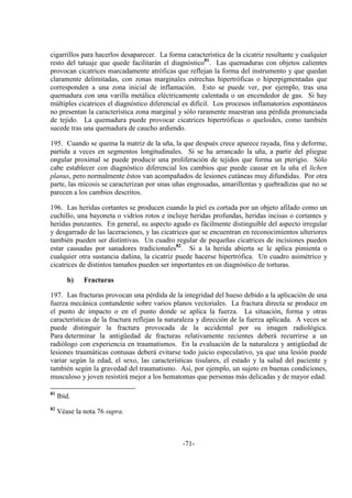 -71-
cigarrillos para hacerlos desaparecer. La forma característica de la cicatriz resultante y cualquier
resto del tatuaje que quede facilitarán el diagnóstico81
. Las quemaduras con objetos calientes
provocan cicatrices marcadamente atróficas que reflejan la forma del instrumento y que quedan
claramente delimitadas, con zonas marginales estrechas hipertróficas o hiperpigmentadas que
corresponden a una zona inicial de inflamación. Esto se puede ver, por ejemplo, tras una
quemadura con una varilla metálica eléctricamente calentada o un encendedor de gas. Si hay
múltiples cicatrices el diagnóstico diferencial es difícil. Los procesos inflamatorios espontáneos
no presentan la característica zona marginal y sólo raramente muestran una pérdida pronunciada
de tejido. La quemadura puede provocar cicatrices hipertróficas o queloides, como también
sucede tras una quemadura de caucho ardiendo.
195. Cuando se quema la matriz de la uña, la que después crece aparece rayada, fina y deforme,
partida a veces en segmentos longitudinales. Si se ha arrancado la uña, a partir del pliegue
ongular proximal se puede producir una proliferación de tejidos que forma un pterigio. Sólo
cabe establecer con diagnóstico diferencial los cambios que puede causar en la uña el lichen
planus, pero normalmente éstos van acompañados de lesiones cutáneas muy difundidas. Por otra
parte, las micosis se caracterizan por unas uñas engrosadas, amarillentas y quebradizas que no se
parecen a los cambios descritos.
196. Las heridas cortantes se producen cuando la piel es cortada por un objeto afilado como un
cuchillo, una bayoneta o vidrios rotos e incluye heridas profundas, heridas incisas o cortantes y
heridas punzantes. En general, su aspecto agudo es fácilmente distinguible del aspecto irregular
y desgarrado de las laceraciones, y las cicatrices que se encuentran en reconocimientos ulteriores
también pueden ser distintivas. Un cuadro regular de pequeñas cicatrices de incisiones pueden
estar causadas por sanadores tradicionales82
. Si a la herida abierta se le aplica pimienta o
cualquier otra sustancia dañina, la cicatriz puede hacerse hipertrófica. Un cuadro asimétrico y
cicatrices de distintos tamaños pueden ser importantes en un diagnóstico de torturas.
b) Fracturas
197. Las fracturas provocan una pérdida de la integridad del hueso debido a la aplicación de una
fuerza mecánica contundente sobre varios planos vectoriales. La fractura directa se produce en
el punto de impacto o en el punto donde se aplica la fuerza. La situación, forma y otras
características de la fractura reflejan la naturaleza y dirección de la fuerza aplicada. A veces se
puede distinguir la fractura provocada de la accidental por su imagen radiológica.
Para determinar la antigüedad de fracturas relativamente recientes deberá recurrirse a un
radiólogo con experiencia en traumatismos. En la evaluación de la naturaleza y antigüedad de
lesiones traumáticas contusas deberá evitarse todo juicio especulativo, ya que una lesión puede
variar según la edad, el sexo, las características tisulares, el estado y la salud del paciente y
también según la gravedad del traumatismo. Así, por ejemplo, un sujeto en buenas condiciones,
musculoso y joven resistirá mejor a los hematomas que personas más delicadas y de mayor edad.
81
Ibíd.
82
Véase la nota 76 supra.
 