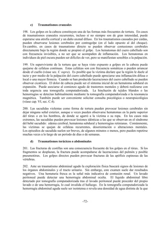 -72-
c) Traumatismos craneales
198. Los golpes en la cabeza constituyen una de las formas más frecuentes de tortura. En casos
de traumatismos craneales recurrentes, incluso si no siempre son de gran intensidad, puede
esperarse una atrofia cortical y un daño axonal difuso. En los traumatismos causados por caídas,
pueden observarse lesiones cerebrales por contragolpe (en el lado opuesto al del choque).
En cambio, en casos de traumatismo directo se pueden observar contusiones cerebrales
directamente bajo la región donde se propinó el golpe. Los hematomas del cuero cabelludo son
con frecuencia invisibles, a no ser que se acompañen de inflamación. Los hematomas en
individuos de piel oscura pueden ser difíciles de ver, pero se manifiestan sensibles a la palpación.
199. Un superviviente de la tortura que se haya visto expuesto a golpes en la cabeza puede
quejarse de cefaleas continuas. Estas cefaleas son con frecuencia somáticas o pueden arrancar
desde el cuello (véase sec. C supra). Es posible que la víctima declare que la región le duele al
tacto y por medio de la palpación del cuero cabelludo puede apreciarse una inflamación difusa o
local o una mayor firmeza. Cuando se han producido laceraciones del cuero cabelludo se pueden
observar cicatrices. El dolor de cabeza puede ser el síntoma inicial de un hematoma subdural en
expansión. Puede asociarse al comienzo agudo de trastornos mentales y deberá realizarse con
toda urgencia una tomografía computadorizada. La hinchazón de tejidos blandos o las
hemorragias se detectan habitualmente mediante la tomografía computadorizada o la resonancia
magnética. También puede ser conveniente solicitar consulta psicológica o neuropsicológica
(véase cap. VI, sec. C.4).
200. Las sacudidas violentas como forma de tortura pueden provocar lesiones cerebrales sin
dejar ninguna señal exterior, aunque a veces pueden observarse hematomas en la parte superior
del tórax o en los hombros, de donde se agarró a la víctima o su ropa. En los casos más
extremos, las sacudidas pueden provocar lesiones idénticas a las que se observan en el síndrome
del bebé sacudido: edema cerebral, hematoma subdural y hemorragias retinianas. Comúnmente,
las víctimas se quejan de cefaleas recurrentes, desorientación o alteraciones mentales.
Los episodios de sacudida suelen ser breves, de algunos minutos o menos, pero pueden repetirse
muchas veces a lo largo de un período de días o de semanas.
d) Traumatismos torácicos o abdominales
201. Las fracturas de costillas son una consecuencia frecuente de los golpes en el tórax. Si los
fragmentos se desplazan, la fractura puede acompañarse de laceraciones del pulmón y posible
pneumotórax. Los golpes directos pueden provocar fracturas de las apófisis espinosas de las
vértebras.
202. Ante un traumatismo abdominal agudo la exploración física buscará signos de lesiones de
los órganos abdominales y el tracto urinario. Sin embargo, este examen suele dar resultados
negativos. Una hematuria fresca es la señal más indicativa de contusión renal. Un lavado
peritoneal puede detectar una hemorragia abdominal oculta. El líquido abdominal libre
detectado por tomografía computadorizada tras el lavado peritoneal puede proceder del propio
lavado o de una hemorragia, lo cual invalida el hallazgo. En la tomografía computadorizada la
hemorragia abdominal aguda suele ser isointensa o revela una densidad de agua distinta de la que
 