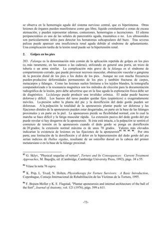 -73-
se observa en la hemorragia aguda del sistema nervioso central, que es hiperintensa. Otras
lesiones de órganos pueden manifestarse como gas libre, líquido extraluminal o zonas de escasa
atenuación, y pueden representar edemas, contusiones, hemorragias o laceraciones. El edema
peripancreático es una de las señales de pancreatitis aguda, traumática o no. Los ultrasonidos
son particularmente útiles para detectar los hematomas subcapsulares del bazo. Tras severas
palizas puede aparecer una insuficiencia renal aguda debido al síndrome de aplastamiento.
Una complicación tardía de la lesión renal puede ser la hipertensión renal.
2. Golpes en los pies
203. Falanga es la denominación más común de la aplicación repetida de golpes en los pies
(o, más raramente, en las manos o las caderas), utilizando en general una porra, un trozo de
tubería o un arma similar. La complicación más grave de la falanga es el síndrome de
compartimiento cerrado, que puede provocar necrosis muscular, obstrucción vascular o gangrena
de la porción distal de los pies o los dedos de los pies. Aunque no con mucha frecuencia
pueden producirse deformidades permanentes de los pies y también fracturas de carpos,
metacarpos y falanges. Como las lesiones suelen limitarse a los tejidos blandos, la tomografía
computadorizada o la resonancia magnética son los métodos de elección para la documentación
radiográfica de la lesión, pero debe advertirse que en la fase aguda la exploración física debe ser
de diagnóstico. La falanga puede producir una invalidez crónica. El andar puede hacerse
doloroso y difícil. Los huesos del tarso pueden quedar fijos (espásticos) o exageradamente
móviles. La presión sobre la planta del pie y la dorsiflexión del dedo gordo pueden ser
dolorosas. A la palpación la totalidad de la aponeurosis plantar puede ser dolorosa y las
fijaciones distales de la aponeurosis pueden estar desgarradas, en parte en la base de las falanges
proximales y en parte en la piel. La aponeurosis pierde su flexibilidad normal, con lo cual la
marcha se hace difícil y la fatiga muscular rápida. La extensión pasiva del dedo gordo del pie
puede revelar si hay desgarros de la aponeurosis. Si ésta está intacta, a la palpación se sentirá el
comienzo de tensión en la aponeurosis cuando el dedo gordo se ponga en dorsiflexión
de 20 grados; la extensión normal máxima es de unos 70 grados. Valores más elevados
indicarían la existencia de lesiones en las fijaciones de la aponeurosis83, 84, 85, 86
. Por otra
parte, una limitación de la dorsiflexión y el dolor en la hiperextensión del dedo gordo del pie
serían indicios de Hallux rigidus, resultante de un osteofito dorsal en la cabeza del primer
metatarsiano o en la base de la falange proximal.
83
G. Sklyv, "Physical sequelae of torture", Torture and Its Consequences: Current Treatment
Approaches, M. Başoğlu, ed. (Cambridge, Cambridge University Press, 1992), págs. 38 a 55.
84
Véase la nota 76 supra.
85
K. Prip, L. Tived, N. Holten, Physiotherapy for Torture Survivors: A Basic Introduction,
Copenhague, Consejo Internacional de Rehabilitación de las Víctimas de la Tortura, 1995.
86
F. Bojsen-Moller y K. E. Flagstad, "Plantar aponeurosis and internal architecture of the ball of
the foot", Journal of Anatomy, vol. 121 (1976), págs. 599 a 611.
 