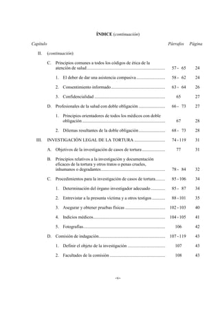 -v-
ÍNDICE (continuación)
Capítulo Párrafos Página
II. (continuación)
C. Principios comunes a todos los códigos de ética de la
atención de salud....................................................................... 57 - 65 24
1. El deber de dar una asistencia compasiva.......................... 58 - 62 24
2. Consentimiento informado................................................. 63 - 64 26
3. Confidencialidad ................................................................ 65 27
D. Profesionales de la salud con doble obligación ........................ 66 - 73 27
1. Principios orientadores de todos los médicos con doble
obligación........................................................................... 67 28
2. Dilemas resultantes de la doble obligación........................ 68 - 73 28
III. INVESTIGACIÓN LEGAL DE LA TORTURA ............................ 74 -119 31
A. Objetivos de la investigación de casos de tortura..................... 77 31
B. Principios relativos a la investigación y documentación
eficaces de la tortura y otros tratos o penas crueles,
inhumanos o degradantes.......................................................... 78 - 84 32
C. Procedimientos para la investigación de casos de tortura......... 85 -106 34
1. Determinación del órgano investigador adecuado ............. 85 - 87 34
2. Entrevistar a la presunta víctima y a otros testigos............ 88 -101 35
3. Asegurar y obtener pruebas físicas .................................... 102 -103 40
4. Indicios médicos................................................................. 104 -105 41
5. Fotografías.......................................................................... 106 42
D. Comisión de indagación............................................................ 107 -119 43
1. Definir el objeto de la investigación .................................. 107 43
2. Facultades de la comisión .................................................. 108 43
 