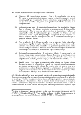 -74-
204. Pueden producirse numerosas complicaciones y síndromes:
a) Síndrome del compartimiento cerrado. Esta es la complicación más grave.
Un edema en un compartimiento cerrado provoca obstrucción vascular y necrosis
muscular, de lo que puede resultar fibrosis, contractura o gangrena de la parte distal
del pie o de los dedos. En general se diagnostica midiendo las presiones en el
compartimiento.
b) Aplastamiento del talón y de las almohadillas anteriores. Las almohadillas elásticas
bajo el calcáneo y las falanges proximales se aplastan durante la falanga, bien
directamente o bien a causa del edema asociado al traumatismo. Además se
desgarran las bandas de tejido conjuntivo que se extienden por el tejido adiposo y
conectan los huesos a la piel. El tejido adiposo se ve privado de riego sanguíneo y se
atrofia. Se pierde el efecto amortiguador y los pies no absorben las tensiones que se
producen durante la marcha.
c) Tras la aplicación de la falanga se pueden observar cicatrices rígidas e irregulares
que afectan a la piel y los tejidos subcutáneos del pie. En un pie normal los tejidos
dérmicos y subdérmicos están conectados a la aponeurosis plantar mediante bandas
de ajustado tejido conjuntivo. Pero estas bandas pueden quedar parcial o totalmente
destruidas por el edema que se produce tras la exposición a la falanga.
d) Rotura de la aponeurosis plantar y de los tendones del pie. El edema posterior a la
falanga puede romper esas estructuras. Cuando desaparece la función de soporte
necesaria para el arco del pie, la marcha se hace muy difícil y los músculos del pie,
en particular el quadratus plantaris longus, se ven excesivamente forzados.
e) Fascitis plantar. Esta puede ser una complicación más de este tipo de lesiones.
En casos de falanga la inflamación se extiende con frecuencia a toda la aponeurosis,
provocando una aponeurositis crónica. En estudios sobre este tema, se observaron
escáners óseos positivos de puntos hiperactivos del calcáneo o de los metatarsianos
en presos salidos en libertad tras 15 años de encarcelamiento que decían que habían
sido sometidos a la falanga en los primeros días de su detención87
.
205. Métodos radiográficos como la resonancia magnética, la tomografía computadorizada y los
ultrasonidos pueden con frecuencia confirmar casos de traumatismos resultantes de la aplicación
de la falanga. También pueden encontrarse signos radiológicos positivos secundariamente a
otras enfermedades o traumatismos. Para el examen inicial se recomienda la radiografía
rutinaria. La resonancia magnética es el método radiológico de elección cuando se trata de
determinar lesiones de tejidos blandos. Las imágenes obtenidas por resonancia magnética o por
87
V. Lök, M. Tunca et al., "Bone scintigraphy as clue to previous torture", The Lancet, vol. 337,
(Nº 8745), (1991), págs. 846 a 847. Véase también M. Tunca y V. Lök, "Bone scintigraphy in
screening of torture survivors", The Lancet, vol. 352, (Nº 9143), (1998), pág. 1859.
 
