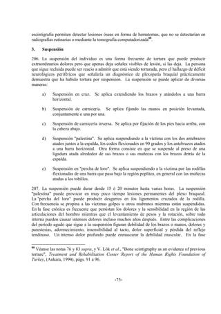 -75-
escintigrafía permiten detectar lesiones óseas en forma de hematomas, que no se detectarían en
radiografías rutinarias o mediante la tomografía computadorizada88
.
3. Suspensión
206. La suspensión del individuo es una forma frecuente de tortura que puede producir
extraordinarios dolores pero que apenas deja señales visibles de lesión, si las deja. La persona
que sigue recluida puede ser reacio a admitir que está siendo torturada, pero el hallazgo de déficit
neurológicos periféricos que señalaría un diagnóstico de plexopatía braquial prácticamente
demuestra que ha habido tortura por suspensión. La suspensión se puede aplicar de diversas
maneras:
a) Suspensión en cruz. Se aplica extendiendo los brazos y atándolos a una barra
horizontal.
b) Suspensión de carnicería. Se aplica fijando las manos en posición levantada,
conjuntamente o una por una.
c) Suspensión de carnicería inversa. Se aplica por fijación de los pies hacia arriba, con
la cabeza abajo.
d) Suspensión "palestina". Se aplica suspendiendo a la víctima con los dos antebrazos
atados juntos a la espalda, los codos flexionados en 90 grados y los antebrazos atados
a una barra horizontal. Otra forma consiste en que se suspende al preso de una
ligadura atada alrededor de sus brazos o sus muñecas con los brazos detrás de la
espalda.
e) Suspensión en "percha de loro". Se aplica suspendiendo a la víctima por las rodillas
flexionadas de una barra que pasa bajo la región poplítea, en general con las muñecas
atadas a los tobillos.
207. La suspensión puede durar desde 15 ó 20 minutos hasta varias horas. La suspensión
"palestina" puede provocar en muy poco tiempo lesiones permanentes del plexo braqueal.
La "percha del loro" puede producir desgarros en los ligamentos cruzados de la rodilla.
Con frecuencia se propina a las víctimas golpes u otros maltratos mientras están suspendidas.
En la fase crónica es frecuente que persistan los dolores y la sensibilidad en la región de las
articulaciones del hombro mientras que el levantamiento de pesos y la rotación, sobre todo
interna pueden causar intensos dolores incluso muchos años después. Entre las complicaciones
del período agudo que sigue a la suspensión figuran debilidad de los brazos o manos, dolores y
parestesias, adormecimiento, insensibilidad al tacto, dolor superficial y pérdida del reflejo
tendinoso. Un intenso dolor profundo puede enmascarar la debilidad muscular. En la fase
88
Véanse las notas 76 y 83 supra, y V. Lök et al., "Bone scintigraphy as an evidence of previous
torture", Treatment and Rehabilitation Center Report of the Human Rights Foundation of
Turkey, (Ankara, 1994), págs. 91 a 96.
 