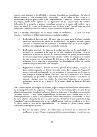 -76-
crónica puede mantenerse la debilidad y progresar la pérdida de musculatura. Se observa
adormecimiento y, más frecuentemente, parestesias. La elevación de los brazos o el
levantamiento de pesos puede causar dolor, adormecimiento o debilidad. Además de la lesión
neurológica, puede haber rupturas de los ligamentos de las articulaciones del hombro,
dislocación de la escápula y lesiones musculares también en la región del hombro. A la
inspección visual del dorso, puede observarse una "escápula alada" (con el borde vertebral
prominente) con lesión del nervio torácico largo o dislocación de la escápula.
208. Las lesiones neurológicas de los brazos suelen ser asimétricas. La lesión del plexo
braquial se manifiesta en disfunciones motrices, sensoriales y reflejas:
a) Exploración de la motricidad. El signo más importante es la debilidad muscular
asimétrica particularmente visible en sentido distal. La agudeza del dolor puede
dificultar la interpretación del examen de la fuerza muscular. Si la lesión es grave,
en la fase crónica puede apreciarse una atrofia muscular.
b) Exploración sensorial. Es frecuente la pérdida completa de la sensibilidad o la
presencia de parestesias a lo largo de las vías nerviosas sensitivas. Deberán
examinarse la percepción postural, la discriminación de dos puntos, la evaluación de
la sensación de pinchazo y la percepción del calor y el frío. Si después de un mínimo
de tres semanas aún se mantienen la deficiencia o la pérdida de reflejos o su
reducción, deberá recurrirse a un neurólogo experimentado que realice los estudios
electrofisiológicos adecuados y los interprete.
c) Exploración de reflejos. Pueden observarse pérdida de los reflejos, reducción de
éstos o diferencias entre los de una extremidad y otra. En la suspensión "palestina",
aunque ambos plexos braquiales se ven sometidos al traumatismo, puede aparecer
una plexopatía asimétrica debida a la forma como se ha suspendido a la víctima,
dependiendo de qué brazo se haya puesto en posición superior o del método de
atadura. Aunque según los estudios las plexopatías braquiales son en general
unilaterales, no es así en el contexto de la tortura, donde es frecuente la lesión
bilateral.
209. Entre los tejidos de la región del hombro, el plexo braquial es la estructura más sensible a
las lesiones por tracción. La suspensión "palestina" provoca una lesión del plexo braquial debido
a la extensión posterior forzada de los brazos. Como se observa en el tipo clásico de suspensión
"palestina", cuando el cuerpo queda suspendido con los brazos en hiperextensión posterior, si la
fuerza ejercida sobre el plexo es suficientemente fuerte, normalmente se ven afectadas las fibras
del plexo inferior, y luego las del plexo medio y superior. Si se trata de una suspensión de tipo
"crucifixión", pero sin hiperextensión, lo más probable es que empiecen por afectarse las fibras
del plexo medio a causa de la hiperabducción. Las lesiones del plexo braquial pueden
clasificarse de la siguiente manera:
a) Lesiones del plexo inferior. Las deficiencias se localizan en los músculos del
antebrazo y la mano. Pueden observarse deficiencias sensoriales en el antebrazo y en
 