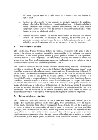 -77-
el cuarto y quinto dedos en el lado medial de la mano en una distribución del
nervio ulnar.
b) Lesiones del plexo medio. Se ven afectados los músculos extensores del antebrazo,
el codo y los dedos. Debilidad en la pronación del antebrazo y la flexión radial de la
mano. Se observa una deficiencia sensorial en el antebrazo y en las caras dorsales
del primer, segundo y tercer dedos de la mano en una distribución del nervio radial.
Pueden perderse los reflejos tricipitales.
c) Lesiones del plexo superior. Se afectan especialmente los músculos del hombro.
Pueden ser deficientes la abducción del hombro, la rotación axial y la
pronación-supinación del antebrazo. Se observa deficiencia sensorial en la región
deltoidea, que puede extenderse al brazo y a las partes exteriores del antebrazo.
4. Otras torturas de posición
210. Existen muy diversas formas de torturas de posición, consistentes todas ellas en atar o
sujetar a la víctima en posiciones retorcidas, hiperextendidas o de cualquier otra manera
antinaturales, lo que causa grandes dolores y puede producir lesiones en los ligamentos,
tendones, nervios y vasos sanguíneos. Es característico de todas estas formas de tortura que
apenas dejan o no dejan señales exteriores o signos que puedan detectarse por radiología, pese a
que después son frecuentes las graves discapacidades crónicas.
211. Todas las torturas de posición atacan a tendones, articulaciones y músculos. Existen varios
métodos: la "suspensión del loro", la "posición de banana" o la clásica "atadura de banana" sobre
una silla o simplemente sobre el suelo, o sobre una motocicleta, el mantenimiento de la posición
de pie forzada, esta misma posición pero sobre un solo pie, de pie y con los brazos y las manos
estirados hacia lo alto de una pared, la posición forzada y prolongada en cuclillas o la
inmovilidad forzada en una pequeña jaula. En función de las características de cada una de estas
posiciones, las quejas se refieren a dolores en una determinada región del cuerpo, limitación de
los movimientos articulares, dolor dorsal, dolor en las manos o en las partes cervicales del
cuerpo e hinchazón de la parte inferior de las piernas. A estas formas de tortura de posición se
aplican los mismos principios de exploración neurológica y musculoesquelética que a la
suspensión. Para la evaluación de las lesiones asociadas a todas estas formas de tortura de
posición la exploración radiológica de preferencia es la imagen por resonancia magnética.
5. Tortura por choques eléctricos
212. La corriente eléctrica se transmite a través de electrodos colocados en cualquier parte del
cuerpo. Los lugares más comunes son las manos, pies, dedos de las manos, dedos de los pies,
orejas, areolas mamarias, boca, labios y zona genital. La electricidad procede de un generador
accionado a mano o por combustión, el tendido eléctrico doméstico, un arma aturdidora
(stun gun), una varilla eléctrica del ganado u otros dispositivos eléctricos. La corriente eléctrica
sigue el camino más corto entre los dos electrodos. Los síntomas que provoca la corriente
eléctrica respetan esta característica. Así, por ejemplo, si los electrodos se colocan en un dedo
del pie derecho y en la región genital, se producirá dolor, contracción muscular y calambres en
 
