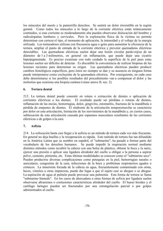 -78-
los músculos del muslo y la pantorrilla derechos. Se sentirá un dolor irresistible en la región
genital. Como todos los músculos a lo largo de la corriente eléctrica están tetánicamente
contraídos, si esta corriente es moderadamente alta pueden observarse dislocación del hombro y
radiculopatías lumbares y cervicales. Pero la exploración física de la víctima no permite
determinar con certeza el tipo, el momento de aplicación, la intensidad y el voltaje de la energía
utilizada. Los torturadores utilizan con frecuencia agua o geles para aumentar la eficiencia de la
tortura, ampliar el punto de entrada de la corriente eléctrica y prevenir quemaduras eléctricas
detectables. Las quemaduras eléctricas suelen dejar una lesión circular pardo-rojiza de un
diámetro de 1 a 3 milímetros, en general sin inflamación, que puede dejar una cicatriz
hiperpigmentada. Es preciso examinar con todo cuidado la superficie de la piel pues estas
lesiones suelen ser difíciles de detectar. Es discutible la conveniencia de realizar biopsias de las
lesiones recientes para determinar su origen. Las quemaduras eléctricas pueden producir
cambios histológicos específicos, pero éstos no siempre se dan y su ausencia en ninguna forma
puede interpretarse como excluyente de la quemadura eléctrica. Por consiguiente, en cada caso
debe determinarse si los posibles resultados del procedimiento van a compensar el dolor y las
molestias que ocasiona una biopsia cutánea (véase anexo II, sec. 2).
6. Tortura dental
213. La tortura dental puede consistir en rotura o extracción de dientes o aplicación de
corrientes eléctricas a los dientes. El resultado puede ser pérdidas o roturas de dientes,
inflamación de las encías, hemorragias, dolor, gingivitis, estomatitis, fracturas de la mandíbula o
pérdida de empastes de dientes. El síndrome de la articulación temporomaxilar se caracteriza
por dolor en esta articulación, limitación de los movimientos de la mandíbula y, en ciertos casos,
subluxación de esta articulación causada por espasmos musculares resultantes de las corrientes
eléctricas o de golpes a la cara.
7. Asfixia
214. La sofocación hasta casi llegar a la asfixia es un método de tortura cada vez más frecuente.
En general no deja huellas y la recuperación es rápida. Este método de tortura fue tan difundido
en la América Latina que su nombre en español, el "submarino", ha pasado a formar parte del
vocabulario de los derechos humanos. Se puede impedir la respiración normal mediante
distintos métodos como recubrir la cabeza con una bolsa de plástico, obturar la boca y la nariz,
ejercer una presión o aplicar una ligadura alrededor del cuello u obligar a la persona a aspirar
polvo, cemento, pimienta, etc. Estas últimas modalidades se conocen como el "submarino seco".
Pueden producirse diversas complicaciones como petequias en la piel, hemorragias nasales o
auriculares, congestión de la cara, infecciones de la boca y problemas respiratorios agudos o
crónicos. La inmersión forzada de la cabeza en agua, frecuentemente contaminada con orina,
heces, vómitos u otras impurezas, puede dar lugar a que el sujeto casi se ahogue o se ahogue.
La aspiración de agua al pulmón puede provocar una pulmonía. Esta forma de tortura se llama
"submarino húmedo". En los casos de ahorcadura u otras formas de asfixia por ligadura suelen
observarse abrasiones o contusiones características alrededor del cuello. El hueso hioides y el
cartílago laríngeo pueden ser fracturados por una estrangulación parcial o por golpes
administrados al cuello.
 