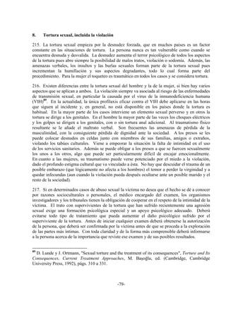 -79-
8. Tortura sexual, incluida la violación
215. La tortura sexual empieza por la desnudez forzada, que en muchos países es un factor
constante en las situaciones de tortura. La persona nunca es tan vulnerable como cuando se
encuentra desnuda y desvalida. La desnudez aumenta el terror psicológico de todos los aspectos
de la tortura pues abre siempre la posibilidad de malos tratos, violación o sodomía. Además, las
amenazas verbales, los insultos y las burlas sexuales forman parte de la tortura sexual pues
incrementan la humillación y sus aspectos degradantes, todo lo cual forma parte del
procedimiento. Para la mujer el toqueteo es traumático en todos los casos y se considera tortura.
216. Existen diferencias entre la tortura sexual del hombre y la de la mujer, si bien hay varios
aspectos que se aplican a ambos. La violación siempre va asociada al riesgo de las enfermedades
de transmisión sexual, en particular la causada por el virus de la inmunodeficiencia humana
(VIH)89
. En la actualidad, la única profilaxis eficaz contra el VIH debe aplicarse en las horas
que siguen al incidente y, en general, no está disponible en los países donde la tortura es
habitual. En la mayor parte de los casos interviene un elemento sexual perverso y en otros la
tortura se dirige a los genitales. En el hombre la mayor parte de las veces los choques eléctricos
y los golpes se dirigen a los genitales, con o sin tortura anal adicional. Al traumatismo físico
resultante se le añade el maltrato verbal. Son frecuentes las amenazas de pérdida de la
masculinidad, con la consiguiente pérdida de dignidad ante la sociedad. A los presos se les
puede colocar desnudos en celdas junto con miembros de sus familias, amigos o extraños,
violando los tabúes culturales. Viene a empeorar la situación la falta de intimidad en el uso
de los servicios sanitarios. Además se puede obligar a los presos a que se fuercen sexualmente
los unos a los otros, algo que puede ser particularmente difícil de encajar emocionalmente.
En cuanto a las mujeres, su traumatismo puede verse potenciado por el miedo a la violación,
dado el profundo estigma cultural que va vinculado a ésta. No hay que descuidar el trauma de un
posible embarazo (que lógicamente no afecta a los hombres) el temor a perder la virginidad y a
quedar infecundas (aun cuando la violación pueda después ocultarse ante un posible marido y el
resto de la sociedad).
217. Si en determinados casos de abuso sexual la víctima no desea que el hecho se dé a conocer
por razones socioculturales o personales, el médico encargado del examen, los organismos
investigadores y los tribunales tienen la obligación de cooperar en el respeto de la intimidad de la
víctima. El trato con supervivientes de la tortura que han sufrido recientemente una agresión
sexual exige una formación psicológica especial y un apoyo psicológico adecuado. Deberá
evitarse todo tipo de tratamiento que pueda aumentar el daño psicológico sufrido por el
superviviente de la tortura. Antes de iniciar cualquier examen deberá obtenerse la autorización
de la persona, que deberá ser confirmada por la víctima antes de que se proceda a la exploración
de las partes más íntimas. Con toda claridad y de la forma más comprensible deberá informarse
a la persona acerca de la importancia que reviste ese examen y de sus posibles resultados.
89
D. Lunde y J. Ortmann, "Sexual torture and the treatment of its consequences", Torture and Its
Consequences, Current Treatment Approaches, M. Başoğlu, ed. (Cambridge, Cambridge
University Press, 1992), págs. 310 a 331.
 