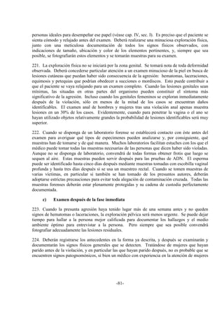 -81-
personas ideales para desempeñar ese papel (véase cap. IV, sec. I). Es preciso que el paciente se
sienta cómodo y relajado antes del examen. Deberá realizarse una minuciosa exploración física,
junto con una meticulosa documentación de todos los signos físicos observados, con
indicaciones de tamaño, ubicación y color de los elementos pertinentes, y, siempre que sea
posible, se fotografiarán estos elementos y se tomarán muestras para su examen.
221. La exploración física no se iniciará por la zona genital. Se tomará nota de toda deformidad
observada. Deberá concederse particular atención a un examen minucioso de la piel en busca de
lesiones cutáneas que puedan haber sido consecuencia de la agresión: hematomas, laceraciones,
equimosis y petequias que podrían obedecer a succiones o mordiscos. Esto puede contribuir a
que el paciente se vaya relajando para un examen completo. Cuando las lesiones genitales sean
mínimas, las situadas en otras partes del organismo pueden constituir el síntoma más
significativo de la agresión. Incluso cuando los genitales femeninos se exploran inmediatamente
después de la violación, sólo en menos de la mitad de los casos se encuentran daños
identificables. El examen anal de hombres y mujeres tras una violación anal apenas muestra
lesiones en un 30% de los casos. Evidentemente, cuando para penetrar la vagina o el ano se
hayan utilizado objetos relativamente grandes la probabilidad de lesiones identificables será muy
superior.
222. Cuando se disponga de un laboratorio forense se establecerá contacto con éste antes del
examen para averiguar qué tipos de especímenes pueden analizarse y, por consiguiente, qué
muestras han de tomarse y de qué manera. Muchos laboratorios facilitan estuches con los que el
médico puede tomar todas las muestras necesarias de las personas que dicen haber sido violadas.
Aunque no se disponga de laboratorio, convendrá de todas formas obtener frotis que luego se
sequen al aire. Estas muestras pueden servir después para las pruebas de ADN. El esperma
puede ser identificado hasta cinco días después mediante muestras tomadas con escobilla vaginal
profunda y hasta tres días después si se usa un muestreo rectal. Cuando se tomen muestras de
varias víctimas, en particular si también se han tomado de los presuntos autores, deberán
adoptarse estrictas precauciones para evitar toda alegación de contaminación cruzada. Todas las
muestras forenses deberán estar plenamente protegidas y su cadena de custodia perfectamente
documentada.
c) Examen después de la fase inmediata
223. Cuando la presunta agresión haya tenido lugar más de una semana antes y no queden
signos de hematomas o laceraciones, la exploración pélvica será menos urgente. Se puede dejar
tiempo para hallar a la persona mejor calificada para documentar los hallazgos y el medio
ambiente óptimo para entrevistar a la persona. Pero siempre que sea posible convendrá
fotografiar adecuadamente las lesiones residuales.
224. Deberán registrarse los antecedentes en la forma ya descrita, y después se examinarán y
documentarán los signos físicos generales que se detecten. Tratándose de mujeres que hayan
parido antes de la violación, y en particular las que hayan parido después, no es probable que se
encuentren signos patognomónicos, si bien un médico con experiencia en la atención de mujeres
 