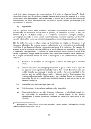 -82-
puede inferir datos importantes del comportamiento de la mujer al relatar su historia91
. Puede
pasar algún tiempo antes de que la persona esté dispuesta a narrar aquellos aspectos de la tortura
que encuentra más perturbadores. Del mismo modo es posible que el paciente desee aplazar la
exploración de sus partes más íntimas hasta una consulta ulterior, siempre que el tiempo y las
circunstancias lo permitan.
d) Seguimiento
225. La agresión sexual puede transmitir numerosas enfermedades infecciosas, incluidas
enfermedades de transmisión sexual como la gonorrea, la clamidiasis, la sífilis, el VIH, las
hepatitis B y C, el herpes simple y el Condyloma acuminatum (verrugas venéreas),
vulvovaginitis asociadas al abuso sexual, como tricomonas, Moniliasis vaginitis, Gardenarella
vaginitis y Enterobius vermicularis (lombriz intestinal), así como infecciones del tracto urinario.
226. En todos los casos de abuso sexual se prescribirán las pruebas de laboratorio y el
tratamiento adecuados. En casos de gonorrea y clamidiasis, en la exploración se considerará la
posibilidad de que haya una infección concomitante del ano o de la orofaringe. En los casos de
agresión sexual se obtendrán cultivos iniciales y se practicarán pruebas serológicas y se iniciará
la terapéutica correspondiente. La disfunción sexual es común entre los supervivientes de la
tortura, en particular, aunque no exclusivamente, entre las víctimas de tortura sexual o violación.
En su origen los síntomas pueden ser físicos o psicológicos, o una combinación de ambos, e
incluyen:
i) Aversión a los miembros del sexo opuesto o pérdida de interés por la actividad
sexual.
ii) Temor al acto sexual porque la pareja se enterará de que la víctima ha sido objeto de
una agresión sexual o por temor de haber sufrido daño sexual. Los torturadores han
podido formular esa amenaza o instalar un miedo a la homosexualidad en los
hombres que han sufrido abusos anales. Algunos hombres heterosexuales han
experimentado una erección e incluso a veces han eyaculado durante un coito anal no
consentido. Es preciso tranquilizarles advirtiéndoles que se trata únicamente de una
respuesta fisiológica.
iii) Incapacidad para confiar en la pareja sexual.
iv) Dificultades para alcanzar la excitación sexual y la erección.
v) Dispareunia (relaciones sexuales dolorosas en la mujer) o infertilidad causada por
una enfermedad de transmisión sexual, el trauma directo de los órganos
reproductores o abortos malamente realizados de embarazos consecutivos a una
violación.
91
G. Hinshelwood, Gender-based persecution, (Toronto, United Nations Expert Group Meeting
on Gender-based Persecution, 1997).
 
