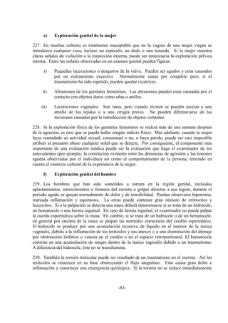 -83-
e) Exploración genital de la mujer
227. En muchas culturas es totalmente inaceptable que en la vagina de una mujer virgen se
introduzca cualquier cosa, incluso un espéculo, un dedo o una torunda. Si la mujer muestra
claras señales de violación a la inspección externa, puede ser innecesaria la exploración pélvica
interna. Entre las señales observadas en un examen genital pueden figurar:
i) Pequeñas laceraciones o desgarros de la vulva. Pueden ser agudos y estar causados
por un estiramiento excesivo. Normalmente sanan por completo pero, si el
traumatismo ha sido repetido, pueden quedar cicatrices.
ii) Abrasiones de los genitales femeninos. Las abrasiones pueden estar causadas por el
contacto con objetos duros como uñas o anillos.
iii) Laceraciones vaginales. Son raras, pero cuando existen se pueden asociar a una
atrofia de los tejidos o a una cirugía previa. No pueden diferenciarse de las
incisiones causadas por la introducción de objetos cortantes.
228. Si la exploración física de los genitales femeninos se realiza más de una semana después
de la agresión, es raro que se pueda hallar ningún indicio físico. Más adelante, cuando la mujer
haya reanudado su actividad sexual, consensual o no, o haya parido, puede ser casi imposible
atribuir al presunto abuso cualquier señal que se detecte. Por consiguiente, el componente más
importante de una evaluación médica puede ser la evaluación que haga el examinador de los
antecedentes (por ejemplo, la correlación existente entre las denuncias de agresión y las lesiones
agudas observadas por el individuo) así como el comportamiento de la persona, teniendo en
cuenta el contexto cultural de la experiencia de la mujer.
f) Exploración genital del hombre
229. Los hombres que han sido sometidos a tortura en la región genital, incluidos
aplastamientos, retorcimientos o tironeos del escroto o golpes directos a esa región, durante el
período agudo se quejan normalmente de dolor y de sensibilidad. Pueden observarse hiperemia,
marcada inflamación y equimosis. La orina puede contener gran número de eritrocitos y
leucocitos. Si a la palpación se detecta una masa deberá determinarse si se trata de un hidrocele,
un hematocele o una hernia inguinal. En caso de hernia inguinal, el examinador no puede palpar
la cuerda espermática sobre la masa. En cambio, si se trata de un hidrocele o de un hematocele,
en general por encima de la masa se palpan las normales estructuras del cordón espermático.
El hidrocele se produce por una acumulación excesiva de líquido en el interior de la tunica
vaginalis, debida a la inflamación de los testículos y sus anexos o a una disminución del drenaje
por obstrucción linfática o venosa en el cordón o en el espacio retroperitoneal. El hematocele
consiste en una acumulación de sangre dentro de la tunica vaginalis debido a un traumatismo.
A diferencia del hidrocele, éste no se transilumina.
230. También la torsión testicular puede ser resultado de un traumatismo en el escroto. Así los
testículos se retuercen en su base obstruyendo el flujo sanguíneo. Esto causa gran dolor e
inflamación y constituye una emergencia quirúrgica. Si la torsión no se reduce inmediatamente
 