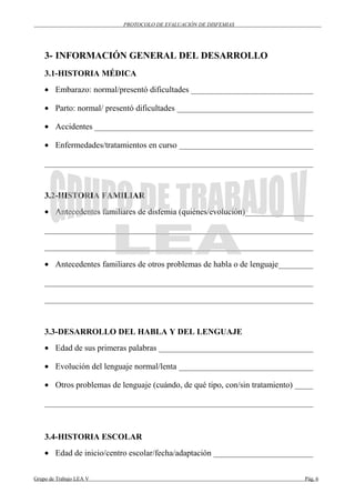 PROTOCOLO DE EVALUACIÓN DE DISFEMIAS
3- INFORMACIÓN GENERAL DEL DESARROLLO
3.1-HISTORIA MÉDICA
• Embarazo: normal/presentó dificultades ______________________________
• Parto: normal/ presentó dificultades _________________________________
• Accidentes _____________________________________________________
• Enfermedades/tratamientos en curso _________________________________
_________________________________________________________________
3.2-HISTORIA FAMILIAR
• Antecedentes familiares de disfemia (quiénes/evolución)_________________
_________________________________________________________________
_________________________________________________________________
• Antecedentes familiares de otros problemas de habla o de lenguaje_________
_________________________________________________________________
_________________________________________________________________
3.3-DESARROLLO DEL HABLA Y DEL LENGUAJE
• Edad de sus primeras palabras ______________________________________
• Evolución del lenguaje normal/lenta _________________________________
• Otros problemas de lenguaje (cuándo, de qué tipo, con/sin tratamiento) _____
_________________________________________________________________
3.4-HISTORIA ESCOLAR
• Edad de inicio/centro escolar/fecha/adaptación ________________________
Grupo de Trabajo LEA V Pág. 6
 
