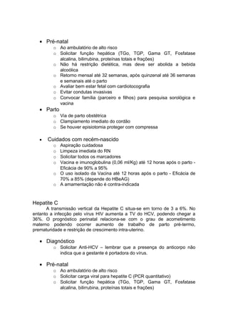 • Pré-natal
o Ao ambulatório de alto risco
o Solicitar função hepática (TGo, TGP, Gama GT, Fosfatase
alcalina, bilirrubina, proteínas totais e frações)
o Não há restrição dietética, mas deve ser abolida a bebida
alcoólica
o Retorno mensal até 32 semanas, após quinzenal até 36 semanas
e semanais até o parto
o Avaliar bem estar fetal com cardiotocografia
o Evitar condutas invasivas
o Convocar família (parceiro e filhos) para pesquisa sorológica e
vacina
• Parto
o Via de parto obstétrica
o Clampiamento imediato do cordão
o Se houver episiotomia proteger com compressa
• Cuidados com recém-nascido
o Aspiração cuidadosa
o Limpeza imediata do RN
o Solicitar todos os marcadores
o Vacina e imunoglobulina (0,06 ml/Kg) até 12 horas após o parto -
Eficácia de 90% a 95%
o O uso isolado da Vacina até 12 horas após o parto - Eficácia de
70% a 85% (depende do HBeAG)
o A amamentação não é contra-indicada
Hepatite C
A transmissão vertical da Hepatite C situa-se em torno de 3 a 6%. No
entanto a infecção pelo vírus HIV aumenta a TV do HCV, podendo chegar a
36%. O prognóstico perinatal relaciona-se com o grau de acometimento
materno podendo ocorrer aumento de trabalho de parto pré-termo,
prematuridade e restrição de crescimento intra-uterino.
• Diagnóstico
o Solicitar Anti-HCV – lembrar que a presença do anticorpo não
indica que a gestante é portadora do vírus.
• Pré-natal
o Ao ambulatório de alto risco
o Solicitar carga viral para hepatite C (PCR quantitativo)
o Solicitar função hepática (TGo, TGP, Gama GT, Fosfatase
alcalina, bilirrubina, proteínas totais e frações)
 