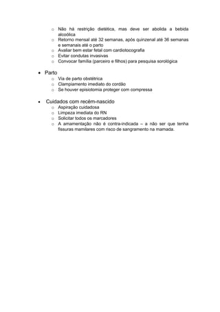 o Não há restrição dietética, mas deve ser abolida a bebida
alcoólica
o Retorno mensal até 32 semanas, após quinzenal até 36 semanas
e semanais até o parto
o Avaliar bem estar fetal com cardiotocografia
o Evitar condutas invasivas
o Convocar família (parceiro e filhos) para pesquisa sorológica
• Parto
o Via de parto obstétrica
o Clampiamento imediato do cordão
o Se houver episiotomia proteger com compressa
• Cuidados com recém-nascido
o Aspiração cuidadosa
o Limpeza imediata do RN
o Solicitar todos os marcadores
o A amamentação não é contra-indicada – a não ser que tenha
fissuras mamilares com risco de sangramento na mamada.
 