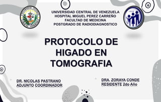 PROTOCOLO DE
HIGADO EN
TOMOGRAFIA
UNIVERSIDAD CENTRAL DE VENEZUELA
HOSPITAL MIGUEL PEREZ CARREÑO
FACULTAD DE MEDICINA
POSTGRADO DE RADIODIAGNOSTICO
* DRA. ZORAYA CONDE
RESIDENTE 2do Año
* DR. NICOLAS PASTRANO
ADJUNTO COORDINADOR
 